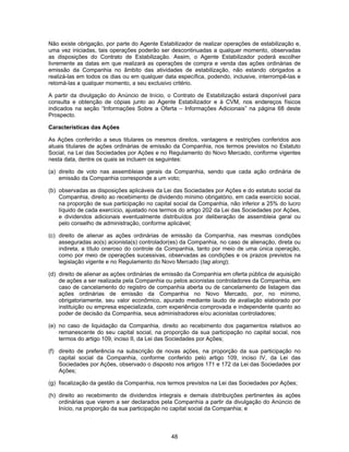 48
Não existe obrigação, por parte do Agente Estabilizador de realizar operações de estabilização e,
uma vez iniciadas, tais operações poderão ser descontinuadas a qualquer momento, observadas
as disposições do Contrato de Estabilização. Assim, o Agente Estabilizador poderá escolher
livremente as datas em que realizará as operações de compra e venda das ações ordinárias de
emissão da Companhia no âmbito das atividades de estabilização, não estando obrigados a
realizá-las em todos os dias ou em qualquer data específica, podendo, inclusive, interrompê-las e
retomá-las a qualquer momento, a seu exclusivo critério.
A partir da divulgação do Anúncio de Início, o Contrato de Estabilização estará disponível para
consulta e obtenção de cópias junto ao Agente Estabilizador e à CVM, nos endereços físicos
indicados na seção “Informações Sobre a Oferta – Informações Adicionais” na página 68 deste
Prospecto.
Características das Ações
As Ações conferirão a seus titulares os mesmos direitos, vantagens e restrições conferidos aos
atuais titulares de ações ordinárias de emissão da Companhia, nos termos previstos no Estatuto
Social, na Lei das Sociedades por Ações e no Regulamento do Novo Mercado, conforme vigentes
nesta data, dentre os quais se incluem os seguintes:
(a) direito de voto nas assembleias gerais da Companhia, sendo que cada ação ordinária de
emissão da Companhia corresponde a um voto;
(b) observadas as disposições aplicáveis da Lei das Sociedades por Ações e do estatuto social da
Companhia, direito ao recebimento de dividendo mínimo obrigatório, em cada exercício social,
na proporção de sua participação no capital social da Companhia, não inferior a 25% do lucro
líquido de cada exercício, ajustado nos termos do artigo 202 da Lei das Sociedades por Ações,
e dividendos adicionais eventualmente distribuídos por deliberação de assembleia geral ou
pelo conselho de administração, conforme aplicável;
(c) direito de alienar as ações ordinárias de emissão da Companhia, nas mesmas condições
asseguradas ao(s) acionista(s) controlador(es) da Companhia, no caso de alienação, direta ou
indireta, a título oneroso do controle da Companhia, tanto por meio de uma única operação,
como por meio de operações sucessivas, observadas as condições e os prazos previstos na
legislação vigente e no Regulamento do Novo Mercado (tag along);
(d) direito de alienar as ações ordinárias de emissão da Companhia em oferta pública de aquisição
de ações a ser realizada pela Companhia ou pelos acionistas controladores da Companhia, em
caso de cancelamento do registro de companhia aberta ou de cancelamento de listagem das
ações ordinárias de emissão da Companhia no Novo Mercado, por, no mínimo,
obrigatoriamente, seu valor econômico, apurado mediante laudo de avaliação elaborado por
instituição ou empresa especializada, com experiência comprovada e independente quanto ao
poder de decisão da Companhia, seus administradores e/ou acionistas controladores;
(e) no caso de liquidação da Companhia, direito ao recebimento dos pagamentos relativos ao
remanescente do seu capital social, na proporção da sua participação no capital social, nos
termos do artigo 109, inciso II, da Lei das Sociedades por Ações;
(f) direito de preferência na subscrição de novas ações, na proporção da sua participação no
capital social da Companhia, conforme conferido pelo artigo 109, inciso IV, da Lei das
Sociedades por Ações, observado o disposto nos artigos 171 e 172 da Lei das Sociedades por
Ações;
(g) fiscalização da gestão da Companhia, nos termos previstos na Lei das Sociedades por Ações;
(h) direito ao recebimento de dividendos integrais e demais distribuições pertinentes às ações
ordinárias que vierem a ser declarados pela Companhia a partir da divulgação do Anúncio de
Início, na proporção da sua participação no capital social da Companhia; e
 
