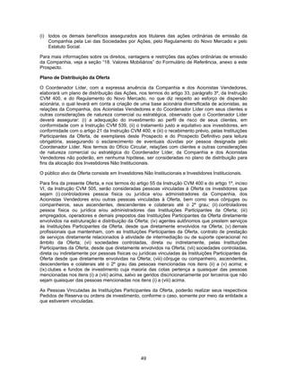 49
(i) todos os demais benefícios assegurados aos titulares das ações ordinárias de emissão da
Companhia pela Lei das Sociedades por Ações, pelo Regulamento do Novo Mercado e pelo
Estatuto Social.
Para mais informações sobre os direitos, vantagens e restrições das ações ordinárias de emissão
da Companhia, veja a seção “18. Valores Mobiliários” do Formulário de Referência, anexo a este
Prospecto.
Plano de Distribuição da Oferta
O Coordenador Líder, com a expressa anuência da Companhia e dos Acionistas Vendedores,
elaborará um plano de distribuição das Ações, nos termos do artigo 33, parágrafo 3º, da Instrução
CVM 400, e do Regulamento do Novo Mercado, no que diz respeito ao esforço de dispersão
acionária, o qual levará em conta a criação de uma base acionária diversificada de acionistas, as
relações da Companhia, dos Acionistas Vendedores e do Coordenador Líder com seus clientes e
outras considerações de natureza comercial ou estratégica, observado que o Coordenador Líder
deverá assegurar: (i) a adequação do investimento ao perfil de risco de seus clientes, em
conformidade com a Instrução CVM 539, (ii) o tratamento justo e equitativo aos investidores, em
conformidade com o artigo 21 da Instrução CVM 400, e (iii) o recebimento prévio, pelas Instituições
Participantes da Oferta, de exemplares deste Prospecto e do Prospecto Definitivo para leitura
obrigatória, assegurando o esclarecimento de eventuais dúvidas por pessoa designada pelo
Coordenador Líder. Nos termos do Ofício Circular, relações com clientes e outras considerações
de natureza comercial ou estratégica do Coordenador Líder, da Companhia e dos Acionistas
Vendedores não poderão, em nenhuma hipótese, ser consideradas no plano de distribuição para
fins da alocação dos Investidores Não Institucionais.
O público alvo da Oferta consiste em Investidores Não Institucionais e Investidores Institucionais.
Para fins da presente Oferta, e nos termos do artigo 55 da Instrução CVM 400 e do artigo 1º, inciso
VI, da Instrução CVM 505, serão consideradas pessoas vinculadas à Oferta os investidores que
sejam (i) controladores pessoa física ou jurídica e/ou administradores da Companhia, dos
Acionistas Vendedores e/ou outras pessoas vinculadas à Oferta, bem como seus cônjuges ou
companheiros, seus ascendentes, descendentes e colaterais até o 2º grau; (ii) controladores
pessoa física ou jurídica e/ou administradores das Instituições Participantes da Oferta; (iii)
empregados, operadores e demais prepostos das Instituições Participantes da Oferta diretamente
envolvidos na estruturação e distribuição da Oferta; (iv) agentes autônomos que prestem serviços
às Instituições Participantes da Oferta, desde que diretamente envolvidos na Oferta; (v) demais
profissionais que mantenham, com as Instituições Participantes da Oferta, contrato de prestação
de serviços diretamente relacionados à atividade de intermediação ou de suporte operacional no
âmbito da Oferta; (vi) sociedades controladas, direta ou indiretamente, pelas Instituições
Participantes da Oferta, desde que diretamente envolvidos na Oferta; (vii) sociedades controladas,
direta ou indiretamente por pessoas físicas ou jurídicas vinculadas às Instituições Participantes da
Oferta desde que diretamente envolvidas na Oferta; (viii) cônjuge ou companheiro, ascendentes,
descendentes e colaterais até o 2º grau das pessoas mencionadas nos itens (ii) a (v) acima; e
(ix) clubes e fundos de investimento cuja maioria das cotas pertença a quaisquer das pessoas
mencionadas nos itens (i) a (viii) acima, salvo se geridos discricionariamente por terceiros que não
sejam quaisquer das pessoas mencionadas nos itens (i) a (viii) acima.
As Pessoas Vinculadas às Instituições Participantes da Oferta, poderão realizar seus respectivos
Pedidos de Reserva ou ordens de investimento, conforme o caso, somente por meio da entidade a
que estiverem vinculadas.
 