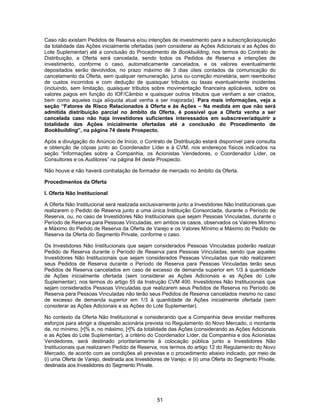 51
Caso não existam Pedidos de Reserva e/ou intenções de investimento para a subscrição/aquisição
da totalidade das Ações inicialmente ofertadas (sem considerar as Ações Adicionais e as Ações do
Lote Suplementar) até a conclusão do Procedimento de Bookbuilding, nos termos do Contrato de
Distribuição, a Oferta será cancelada, sendo todos os Pedidos de Reserva e intenções de
investimento, conforme o caso, automaticamente cancelados, e os valores eventualmente
depositados serão devolvidos, no prazo máximo de 3 dias úteis contados da comunicação do
cancelamento da Oferta, sem qualquer remuneração, juros ou correção monetária, sem reembolso
de custos incorridos e com dedução de quaisquer tributos ou taxas eventualmente incidentes
(incluindo, sem limitação, quaisquer tributos sobre movimentação financeira aplicáveis, sobre os
valores pagos em função do IOF/Câmbio e quaisquer outros tributos que venham a ser criados,
bem como aqueles cuja alíquota atual venha a ser majorada). Para mais informações, veja a
seção “Fatores de Risco Relacionados à Oferta e às Ações – Na medida em que não será
admitida distribuição parcial no âmbito da Oferta, é possível que a Oferta venha a ser
cancelada caso não haja investidores suficientes interessados em subscrever/adquirir a
totalidade das Ações inicialmente ofertadas até a conclusão do Procedimento de
Bookbuilding”, na página 74 deste Prospecto.
Após a divulgação do Anúncio de Início, o Contrato de Distribuição estará disponível para consulta
e obtenção de cópias junto ao Coordenador Líder e à CVM, nos endereços físicos indicados na
seção “Informações sobre a Companhia, os Acionistas Vendedores, o Coordenador Líder, os
Consultores e os Auditores” na página 84 deste Prospecto.
Não houve e não haverá contratação de formador de mercado no âmbito da Oferta.
Procedimentos da Oferta
I. Oferta Não Institucional
A Oferta Não Institucional será realizada exclusivamente junto a Investidores Não Institucionais que
realizarem o Pedido de Reserva junto a uma única Instituição Consorciada, durante o Período de
Reserva, ou, no caso de Investidores Não Institucionais que sejam Pessoas Vinculadas, durante o
Período de Reserva para Pessoas Vinculadas, em ambos os casos, observados os Valores Mínimo
e Máximo do Pedido de Reserva da Oferta de Varejo e os Valores Mínimo e Máximo do Pedido de
Reserva da Oferta do Segmento Private, conforme o caso.
Os Investidores Não Institucionais que sejam considerados Pessoas Vinculadas poderão realizar
Pedido de Reserva durante o Período de Reserva para Pessoas Vinculadas, sendo que aqueles
Investidores Não Institucionais que sejam considerados Pessoas Vinculadas que não realizarem
seus Pedidos de Reserva durante o Período de Reserva para Pessoas Vinculadas terão seus
Pedidos de Reserva cancelados em caso de excesso de demanda superior em 1/3 à quantidade
de Ações inicialmente ofertada (sem considerar as Ações Adicionais e as Ações do Lote
Suplementar), nos termos do artigo 55 da Instrução CVM 400. Investidores Não Institucionais que
sejam considerados Pessoas Vinculadas que realizarem seus Pedidos de Reserva no Período de
Reserva para Pessoas Vinculadas não terão seus Pedidos de Reserva cancelados mesmo no caso
de excesso de demanda superior em 1/3 à quantidade de Ações inicialmente ofertada (sem
considerar as Ações Adicionais e as Ações do Lote Suplementar).
No contexto da Oferta Não Institucional e considerando que a Companhia deve envidar melhores
esforços para atingir a dispersão acionária prevista no Regulamento do Novo Mercado, o montante
de, no mínimo, [•]% e, no máximo, [•]% da totalidade das Ações (considerando as Ações Adicionais
e as Ações do Lote Suplementar), a critério do Coordenador Líder, da Companhia e dos Acionistas
Vendedores, será destinado prioritariamente à colocação pública junto a Investidores Não
Institucionais que realizarem Pedido de Reserva, nos termos do artigo 12 do Regulamento do Novo
Mercado, de acordo com as condições ali previstas e o procedimento abaixo indicado, por meio de
(i) uma Oferta de Varejo, destinada aos Investidores de Varejo; e (ii) uma Oferta do Segmento Private,
destinada aos Investidores do Segmento Private.
 