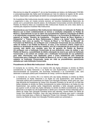 52
[Nos termos do artigo 85, parágrafo 2º, da Lei das Sociedades por Ações e da Deliberação CVM 860,
a subscrição/aquisição das Ações será formalizada por meio do sistema de registro da B3, sendo,
portanto, dispensada a apresentação de boletim de subscrição/contrato de compra e venda.]
Os Investidores Não Institucionais deverão realizar a integralização/liquidação das Ações mediante
o pagamento à vista, em moeda corrente nacional, em recursos imediatamente disponíveis, de
acordo com o procedimento descrito abaixo. As Instituições Consorciadas somente atenderão aos
Pedidos de Reserva feitos por Investidores Não Institucionais titulares de conta nelas aberta ou
mantida pelo respectivo Investidor Não Institucional.
Recomenda-se aos Investidores Não Institucionais interessados na realização de Pedido de
Reserva que (i) leiam cuidadosamente os termos e condições estipulados no Pedido de
Reserva, especialmente no que se refere aos procedimentos relativos à liquidação da Oferta
e as informações constantes neste Prospecto Preliminar e no Formulário de Referência, em
especial as seções “Sumário da Companhia – Principais Fatores de Risco Relativos à
Companhia” e “Fatores de Risco Relacionados à Oferta e às Ações” deste Prospecto
Preliminar, bem como as seções “4.1 Fatores de Risco” e “4.2 Riscos de Mercado” do
Formulário de Referência; (ii) verifiquem com a Instituição Consorciada de sua preferência,
antes de realizar o seu Pedido de Reserva, se essa, a seu exclusivo critério, exigirá (a) a
abertura ou atualização de conta e/ou cadastro, e/ou (b) a manutenção de recursos em conta
corrente nela aberta e/ou mantida, para fins de garantia do Pedido de Reserva;
(iii) verifiquem com a Instituição Consorciada de sua preferência, antes de realizar o seu
Pedido de Reserva, a possibilidade de débito antecipado da reserva por parte da Instituição
Consorciada; e (iv) entrem em contato com a Instituição Consorciada de sua preferência
para obter informações mais detalhadas sobre o prazo estabelecido pela Instituição
Consorciada para a realização do Pedido de Reserva ou, se for o caso, para a realização do
cadastro na Instituição Consorciada, tendo em vista os procedimentos operacionais
adotados por cada Instituição Consorciada.
Procedimento da Oferta Não Institucional – Oferta de Varejo
O montante de, no mínimo, 10% e no máximo [•]% das Ações ofertadas no âmbito da Oferta
(considerando as Ações Adicionais e as Ações do Lote Suplementar), a exclusivo critério e
discricionariedade da Companhia, dos Acionistas Vendedores e do Coordenador Líder, será
destinado à colocação pública para Investidores de Varejo, conforme disposto a seguir:
(i) o montante de, no mínimo, 8% e no máximo [•]% das Ações ofertadas no âmbito da Oferta
(considerando as Ações Adicionais e as Ações do Lote Suplementar), será destinado à
colocação pública para Investidores de Varejo Com Alocação Prioritária, sendo certo que, caso
haja demanda de Investidores de Varejo Com Alocação Prioritária (a) de até [•]% do total das
Ações ofertadas no âmbito da Oferta (considerando as Ações Adicionais e as Ações do Lote
Suplementar), tais pedidos serão integralmente atendidos e terão alocação garantida; e
(b) superior a [•]% do total das Ações ofertadas no âmbito da Oferta (considerando as Ações
Adicionais e as Ações do Lote Suplementar) e desde que o montante mínimo estipulado para a
Oferta de Varejo Sem Alocação Prioritária tenha sido atendido, haverá Rateio da Oferta de
Varejo Com Alocação Prioritária. Caso não haja demanda suficiente para suprir a alocação
mínima reservada para a Oferta do Segmento Private Com Alocação Prioritária, o montante
máximo da Oferta de Varejo Com Alocação Prioritária poderá ser aumentado; e
 