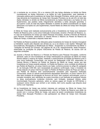 53
(ii) o montante de, no mínimo, 2% e no máximo [•]% das Ações ofertadas no âmbito da Oferta
(considerando as Ações Adicionais e as Ações do Lote Suplementar), será destinado à
colocação pública para Investidores de Varejo Sem Alocação Prioritária, sendo certo que, caso
haja demanda de Investidores de Varejo Sem Alocação Prioritária (a) de até [•]% do total das
Ações ofertadas no âmbito da Oferta (considerando as Ações Adicionais e as Ações do Lote
Suplementar), tais pedidos serão integralmente atendidos e terão alocação garantida; e
(b) superior a [•]% do total das Ações ofertadas no âmbito da Oferta (considerando as Ações
Adicionais e as Ações do Lote Suplementar), haverá Rateio da Oferta de Varejo Sem Alocação
Prioritária.
A Oferta de Varejo será realizada exclusivamente junto a Investidores de Varejo que realizarem
Pedido de Reserva junto a uma única Instituição Consorciada, durante o Período de Reserva, ou,
no caso de Investidores de Varejo que sejam Pessoas Vinculadas, durante o Período de Reserva
para Pessoas Vinculadas, observados os Valores Mínimo e Máximo do Pedido de Reserva da
Oferta de Varejo, e observado o disposto neste item.
Os Pedidos de Reserva poderão ser efetuados pelos Investidores de Varejo de maneira irrevogável
e irretratável, exceto pelo disposto nas alíneas (a), (c) e (e) abaixo e nas seções “Alteração das
Circunstâncias, Revogação ou Modificação da Oferta”, “Suspensão ou Cancelamento da Oferta” e
“Violações de Normas de Conduta” nas páginas 60, 62 e 64, respectivamente, deste Prospecto,
observadas as condições do próprio instrumento de Pedido de Reserva, de acordo com as
seguintes condições:
(a) durante o Período de Reserva e o Período de Reserva para Pessoas Vinculadas, conforme
aplicável, cada um dos Investidores de Varejo interessados em participar da Oferta de Varejo
deverá realizar a reserva de Ações, mediante o preenchimento do Pedido de Reserva junto a
uma única Instituição Consorciada, nos termos da Deliberação CVM 476, observados os
Valores Mínimo e Máximo do Pedido de Reserva da Oferta de Varejo, sendo que tais
Investidores de Varejo poderão estipular, no Pedido de Reserva, como condição de eficácia de
seu Pedido de Reserva, um preço máximo por Ação, conforme previsto no artigo 45, parágrafo
3º, da Instrução CVM 400, sem necessidade de posterior confirmação. Caso o Investidor de
Varejo estipule um preço máximo por Ação no Pedido de Reserva abaixo do Preço por Ação, o
seu Pedido de Reserva será automaticamente cancelado pela respectiva Instituição
Consorciada, sendo os valores eventualmente depositados devolvidos, no prazo máximo de 3
dias úteis contados da divulgação do Anúncio de Início, sem qualquer remuneração, juros ou
correção monetária, sem reembolso de custos incorridos e com dedução de quaisquer tributos
ou taxas eventualmente incidentes (incluindo, sem limitação, quaisquer tributos sobre
movimentação financeira aplicáveis, sobre os valores pagos em função do IOF/Câmbio e
quaisquer outros tributos que venham a ser criados, bem como aqueles cuja alíquota atual
venha a ser majorada);
(b) os Investidores de Varejo que tenham interesse em participar da Oferta de Varejo Com
Alocação Prioritária deverão, necessariamente, indicar no Pedido de Reserva que estão de
acordo com o Lock-up Oferta de Varejo, sob pena de serem considerados Investidores de
Varejo Sem Alocação Prioritária e não participarem da Oferta de Varejo Com Alocação
Prioritária;
 