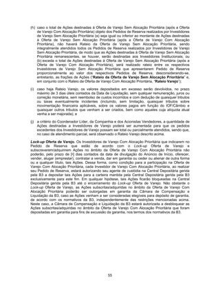 55
(h) caso o total de Ações destinadas à Oferta de Varejo Sem Alocação Prioritária (após a Oferta
de Varejo Com Alocação Prioritária) objeto dos Pedidos de Reserva realizados por Investidores
de Varejo Sem Alocação Prioritária (a) seja igual ou inferior ao montante de Ações destinadas
à Oferta de Varejo Sem Alocação Prioritária (após a Oferta de Varejo Com Alocação
Prioritária), não haverá Rateio da Oferta de Varejo Sem Alocação Prioritária, sendo
integralmente atendidos todos os Pedidos de Reserva realizados por Investidores de Varejo
Sem Alocação Prioritária, de modo que as Ações destinadas à Oferta de Varejo Sem Alocação
Prioritária remanescentes, se houver, serão destinadas aos Investidores Institucionais; ou
(b) exceda o total de Ações destinadas à Oferta de Varejo Sem Alocação Prioritária (após a
Oferta de Varejo Com Alocação Prioritária), será realizado rateio entre os respectivos
Investidores de Varejo Sem Alocação Prioritária que apresentarem Pedido de Reserva
proporcionalmente ao valor dos respectivos Pedidos de Reserva, desconsiderando-se,
entretanto, as frações de Ações (“Rateio da Oferta de Varejo Sem Alocação Prioritária” e,
em conjunto com o Rateio da Oferta de Varejo Com Alocação Prioritária, “Rateio Varejo”);
(i) caso haja Rateio Varejo, os valores depositados em excesso serão devolvidos, no prazo
máximo de 3 dias úteis contados da Data de Liquidação, sem qualquer remuneração, juros ou
correção monetária, sem reembolso de custos incorridos e com dedução de quaisquer tributos
ou taxas eventualmente incidentes (incluindo, sem limitação, quaisquer tributos sobre
movimentação financeira aplicáveis, sobre os valores pagos em função do IOF/Câmbio e
quaisquer outros tributos que venham a ser criados, bem como aqueles cuja alíquota atual
venha a ser majorada); e
(j) a critério do Coordenador Líder, da Companhia e dos Acionistas Vendedores, a quantidade de
Ações destinadas a Investidores de Varejo poderá ser aumentada para que os pedidos
excedentes dos Investidores de Varejo possam ser total ou parcialmente atendidos, sendo que,
no caso de atendimento parcial, será observado o Rateio Varejo descrito acima.
Lock-up Oferta de Varejo. Os Investidores de Varejo Com Alocação Prioritária que indicarem no
Pedido de Reserva que estão de acordo com o Lock-up Oferta de Varejo e
subscreverem/adquirirem Ações no âmbito da Oferta de Varejo Com Alocação Prioritária não
poderão, pelo prazo de [•] dias contados da data de divulgação do Anúncio de Início, oferecer,
vender, alugar (emprestar), contratar a venda, dar em garantia ou ceder ou alienar de outra forma
ou a qualquer título, tais Ações. Dessa forma, como condição para a participação na Oferta de
Varejo Com Alocação Prioritária, cada Investidor de Varejo Com Alocação Prioritária, ao realizar
seu Pedido de Reserva, estará autorizando seu agente de custódia na Central Depositária gerida
pela B3 a depositar tais Ações para a carteira mantida pela Central Depositária gerida pela B3
exclusivamente para este fim. Em qualquer hipótese, tais Ações ficarão bloqueadas na Central
Depositária gerida pela B3 até o encerramento do Lock-up Oferta de Varejo. Não obstante o
Lock-up Oferta de Varejo, as Ações subscritas/adquiridas no âmbito da Oferta de Varejo Com
Alocação Prioritária poderão ser outorgadas em garantia da Câmara de Compensação e
Liquidação da B3, caso as Ações venham a ser consideradas elegíveis para depósito de garantia,
de acordo com os normativos da B3, independentemente das restrições mencionadas acima.
Neste caso, a Câmara de Compensação e Liquidação da B3 estará autorizada a desbloquear as
Ações subscritas/adquiridas no âmbito da Oferta de Varejo Com Alocação Prioritária que foram
depositadas em garantia para fins de excussão da garantia, nos termos dos normativos da B3.
 