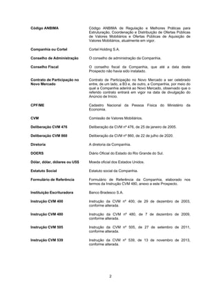 2
Código ANBIMA Código ANBIMA de Regulação e Melhores Práticas para
Estruturação, Coordenação e Distribuição de Ofertas Públicas
de Valores Mobiliários e Ofertas Públicas de Aquisição de
Valores Mobiliários, atualmente em vigor.
Companhia ou Cortel Cortel Holding S.A.
Conselho de Administração O conselho de administração da Companhia.
Conselho Fiscal O conselho fiscal da Companhia, que até a data deste
Prospecto não havia sido instalado.
Contrato de Participação no
Novo Mercado
Contrato de Participação no Novo Mercado a ser celebrado
entre, de um lado, a B3 e, de outro, a Companhia, por meio do
qual a Companhia aderirá ao Novo Mercado, observado que o
referido contrato entrará em vigor na data de divulgação do
Anúncio de Início.
CPF/ME Cadastro Nacional da Pessoa Física do Ministério da
Economia.
CVM Comissão de Valores Mobiliários.
Deliberação CVM 476 Deliberação da CVM nº 476, de 25 de janeiro de 2005.
Deliberação CVM 860 Deliberação da CVM nº 860, de 22 de julho de 2020.
Diretoria A diretoria da Companhia.
DOERS Diário Oficial do Estado do Rio Grande do Sul.
Dólar, dólar, dólares ou US$ Moeda oficial dos Estados Unidos.
Estatuto Social Estatuto social da Companhia.
Formulário de Referência Formulário de Referência da Companhia, elaborado nos
termos da Instrução CVM 480, anexo a este Prospecto.
Instituição Escrituradora Banco Bradesco S.A.
Instrução CVM 400 Instrução da CVM nº 400, de 29 de dezembro de 2003,
conforme alterada.
Instrução CVM 480 Instrução da CVM nº 480, de 7 de dezembro de 2009,
conforme alterada.
Instrução CVM 505 Instrução da CVM nº 505, de 27 de setembro de 2011,
conforme alterada.
Instrução CVM 539 Instrução da CVM nº 539, de 13 de novembro de 2013,
conforme alterada.
 