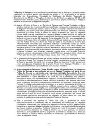 57
Os Pedidos de Reserva poderão ser efetuados pelos Investidores do Segmento Private de maneira
irrevogável e irretratável, exceto pelo disposto nas alíneas (a), (c) e (e) abaixo e nas seções
“Alteração das Circunstâncias, Revogação ou Modificação da Oferta”, “Suspensão ou
Cancelamento da Oferta” e “Violações de Normas de Conduta” nas páginas 60, 62 e 64,
respectivamente, deste Prospecto, observadas as condições do próprio instrumento de Pedido de
Reserva, de acordo com as seguintes condições:
(a) durante o Período de Reserva e o Período de Reserva para Pessoas Vinculadas, conforme
aplicável, cada um dos Investidores do Segmento Private interessados em participar da Oferta
do Segmento Private deverá realizar a reserva de Ações, mediante o preenchimento do Pedido
de Reserva junto a uma única Instituição Consorciada, nos termos da Deliberação CVM 476,
observados os Valores Mínimo e Máximo do Pedido de Reserva da Oferta do Segmento
Private, sendo que tais Investidores do Segmento Private poderão estipular, no Pedido de
Reserva, como condição de eficácia de seu Pedido de Reserva, um preço máximo por Ação,
conforme previsto no artigo 45, parágrafo 3º, da Instrução CVM 400, sem necessidade de
posterior confirmação. Caso o Investidor do Segmento Private estipule um preço máximo por
Ação no Pedido de Reserva abaixo do Preço por Ação, o seu Pedido de Reserva será
automaticamente cancelado pela respectiva Instituição Consorciada, sendo os valores
eventualmente depositados devolvidos, no prazo máximo de 3 dias úteis contados da
divulgação do Anúncio de Início, sem qualquer remuneração, juros ou correção monetária, sem
reembolso de custos incorridos e com dedução de quaisquer tributos ou taxas eventualmente
incidentes (incluindo, sem limitação, quaisquer tributos sobre movimentação financeira
aplicáveis, sobre os valores pagos em função do IOF/Câmbio e quaisquer outros tributos que
venham a ser criados, bem como aqueles cuja alíquota atual venha a ser majorada);
(b) os Investidores do Segmento Private que tenham interesse em participar diretamente da Oferta
do Segmento Private Com Alocação Prioritária, deverão, necessariamente, indicar no Pedido
de Reserva que estão de acordo com o Lock-up Oferta do Segmento Private, sob pena de
serem considerados Investidores do Segmento Private Sem Alocação Prioritária e não
participarem da Oferta do Segmento Private Com Alocação Prioritária;
(c) os Investidores do Segmento Private deverão indicar, obrigatoriamente, no respectivo
Pedido de Reserva, a sua qualidade ou não de Pessoa Vinculada, sob pena de seu
Pedido de Reserva ser cancelado pela respectiva Instituição Consorciada. Caso seja
verificado excesso de demanda superior em 1/3 à quantidade de Ações inicialmente ofertada
(sem considerar as Ações Adicionais e as Ações do Lote Suplementar), será vedada a
colocação de Ações junto a Investidores do Segmento Private que sejam Pessoas Vinculadas,
com exceção daqueles realizados durante o Período de Reserva para Pessoas Vinculadas,
sendo os Pedidos de Reserva realizados por Investidores do Segmento Private que sejam
Pessoas Vinculadas automaticamente cancelados, e os valores depositados devolvidos, no
prazo máximo de 3 dias úteis contados do pedido de cancelamento do respectivo Pedido de
Reserva, sem qualquer remuneração, juros ou correção monetária, sem reembolso de custos
incorridos e com dedução de quaisquer tributos ou taxas eventualmente incidentes (incluindo,
sem limitação, quaisquer tributos sobre movimentação financeira aplicáveis, sobre os valores
pagos em função do IOF/Câmbio e quaisquer outros tributos que venham a ser criados, bem
como aqueles cuja alíquota atual venha a ser majorada), no prazo máximo de 3 dias úteis
contados do pedido de cancelamento do respectivo Pedido de Reserva;
(d) após a concessão dos registros da Oferta pela CVM, a quantidade de Ações
subscritas/adquiridas e o respectivo valor do investimento dos Investidores do Segmento
Private serão informados a cada Investidor do Segmento Private até às 12:00 horas do dia útil
imediatamente seguinte à data de divulgação do Anúncio de Início pela Instituição Consorciada
que houver recebido o respectivo Pedido de Reserva, por meio de mensagem enviada ao
endereço eletrônico fornecido no Pedido de Reserva ou, na sua ausência, por telefone,
fac-símile ou correspondência, sendo o pagamento a ser feito de acordo com a alínea (e)
abaixo limitado ao valor do Pedido de Reserva e ressalvada a possibilidade de Rateio da
Oferta do Segmento Private;
 