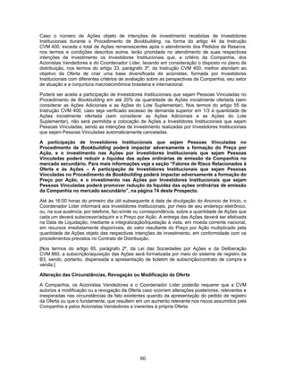 60
Caso o número de Ações objeto de intenções de investimento recebidas de Investidores
Institucionais durante o Procedimento de Bookbuilding, na forma do artigo 44 da Instrução
CVM 400, exceda o total de Ações remanescentes após o atendimento dos Pedidos de Reserva,
nos termos e condições descritos acima, terão prioridade no atendimento de suas respectivas
intenções de investimento os Investidores Institucionais que, a critério da Companhia, dos
Acionistas Vendedores e do Coordenador Líder, levando em consideração o disposto no plano de
distribuição, nos termos do artigo 33, parágrafo 3º, da Instrução CVM 400, melhor atendam ao
objetivo da Oferta de criar uma base diversificada de acionistas, formada por Investidores
Institucionais com diferentes critérios de avaliação sobre as perspectivas da Companhia, seu setor
de atuação e a conjuntura macroeconômica brasileira e internacional.
Poderá ser aceita a participação de Investidores Institucionais que sejam Pessoas Vinculadas no
Procedimento de Bookbuilding em até 20% da quantidade de Ações inicialmente ofertada (sem
considerar as Ações Adicionais e as Ações do Lote Suplementar). Nos termos do artigo 55 da
Instrução CVM 400, caso seja verificado excesso de demanda superior em 1/3 à quantidade de
Ações inicialmente ofertada (sem considerar as Ações Adicionais e as Ações do Lote
Suplementar), não será permitida a colocação de Ações a Investidores Institucionais que sejam
Pessoas Vinculadas, sendo as intenções de investimento realizadas por Investidores Institucionais
que sejam Pessoas Vinculadas automaticamente canceladas.
A participação de Investidores Institucionais que sejam Pessoas Vinculadas no
Procedimento de Bookbuilding poderá impactar adversamente a formação do Preço por
Ação, e o investimento nas Ações por Investidores Institucionais que sejam Pessoas
Vinculadas poderá reduzir a liquidez das ações ordinárias de emissão da Companhia no
mercado secundário. Para mais informações veja a seção “Fatores de Risco Relacionados à
Oferta e às Ações – A participação de Investidores Institucionais que sejam Pessoas
Vinculadas no Procedimento de Bookbuilding poderá impactar adversamente a formação do
Preço por Ação, e o investimento nas Ações por Investidores Institucionais que sejam
Pessoas Vinculadas poderá promover redução da liquidez das ações ordinárias de emissão
da Companhia no mercado secundário”, na página 74 deste Prospecto.
Até às 16:00 horas do primeiro dia útil subsequente à data de divulgação do Anúncio de Início, o
Coordenador Líder informará aos Investidores Institucionais, por meio de seu endereço eletrônico,
ou, na sua ausência, por telefone, fac-símile ou correspondência, sobre a quantidade de Ações que
cada um deverá subscrever/adquirir e o Preço por Ação. A entrega das Ações deverá ser efetivada
na Data de Liquidação, mediante a integralização/liquidação à vista, em moeda corrente nacional,
em recursos imediatamente disponíveis, do valor resultante do Preço por Ação multiplicado pela
quantidade de Ações objeto das respectivas intenções de investimento, em conformidade com os
procedimentos previstos no Contrato de Distribuição.
[Nos termos do artigo 85, parágrafo 2º, da Lei das Sociedades por Ações e da Deliberação
CVM 860, a subscrição/aquisição das Ações será formalizada por meio do sistema de registro da
B3, sendo, portanto, dispensada a apresentação de boletim de subscrição/contrato de compra e
venda.]
Alteração das Circunstâncias, Revogação ou Modificação da Oferta
A Companhia, os Acionistas Vendedores e o Coordenador Líder poderão requerer que a CVM
autorize a modificação ou a revogação da Oferta caso ocorram alterações posteriores, relevantes e
inesperadas nas circunstâncias de fato existentes quando da apresentação do pedido de registro
da Oferta ou que o fundamente, que resultem em um aumento relevante nos riscos assumidos pela
Companhia e pelos Acionistas Vendedores e inerentes à própria Oferta.
 