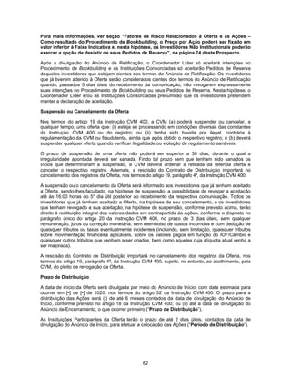 62
Para mais informações, ver seção “Fatores de Risco Relacionados à Oferta e às Ações –
Como resultado do Procedimento de Bookbuilding, o Preço por Ação poderá ser fixado em
valor inferior à Faixa Indicativa e, nesta hipótese, os Investidores Não Institucionais poderão
exercer a opção de desistir de seus Pedidos de Reserva”, na página 74 deste Prospecto.
Após a divulgação do Anúncio de Retificação, o Coordenador Líder só aceitará intenções no
Procedimento de Bookbuilding e as Instituições Consorciadas só aceitarão Pedidos de Reserva
daqueles investidores que estejam cientes dos termos do Anúncio de Retificação. Os investidores
que já tiverem aderido à Oferta serão considerados cientes dos termos do Anúncio de Retificação
quando, passados 5 dias úteis do recebimento da comunicação, não revogarem expressamente
suas intenções no Procedimento de Bookbuilding ou seus Pedidos de Reserva. Nesta hipótese, o
Coordenador Líder e/ou as Instituições Consorciadas presumirão que os investidores pretendem
manter a declaração de aceitação.
Suspensão ou Cancelamento da Oferta
Nos termos do artigo 19 da Instrução CVM 400, a CVM (a) poderá suspender ou cancelar, a
qualquer tempo, uma oferta que: (i) esteja se processando em condições diversas das constantes
da Instrução CVM 400 ou do registro; ou (ii) tenha sido havida por ilegal, contrária à
regulamentação da CVM ou fraudulenta, ainda que após obtido o respectivo registro; e (b) deverá
suspender qualquer oferta quando verificar ilegalidade ou violação de regulamento sanáveis.
O prazo de suspensão de uma oferta não poderá ser superior a 30 dias, durante o qual a
irregularidade apontada deverá ser sanada. Findo tal prazo sem que tenham sido sanados os
vícios que determinaram a suspensão, a CVM deverá ordenar a retirada da referida oferta e
cancelar o respectivo registro. Ademais, a rescisão do Contrato de Distribuição importará no
cancelamento dos registros da Oferta, nos termos do artigo 19, parágrafo 4º, da Instrução CVM 400.
A suspensão ou o cancelamento da Oferta será informado aos investidores que já tenham aceitado
a Oferta, sendo-lhes facultado, na hipótese de suspensão, a possibilidade de revogar a aceitação
até às 16:00 horas do 5° dia útil posterior ao recebimento da respectiva comunicação. Todos os
investidores que já tenham aceitado a Oferta, na hipótese de seu cancelamento, e os investidores
que tenham revogado a sua aceitação, na hipótese de suspensão, conforme previsto acima, terão
direito à restituição integral dos valores dados em contrapartida às Ações, conforme o disposto no
parágrafo único do artigo 20 da Instrução CVM 400, no prazo de 3 dias úteis, sem qualquer
remuneração, juros ou correção monetária, sem reembolso de custos incorridos e com dedução de
quaisquer tributos ou taxas eventualmente incidentes (incluindo, sem limitação, quaisquer tributos
sobre movimentação financeira aplicáveis, sobre os valores pagos em função do IOF/Câmbio e
quaisquer outros tributos que venham a ser criados, bem como aqueles cuja alíquota atual venha a
ser majorada).
A rescisão do Contrato de Distribuição importará no cancelamento dos registros da Oferta, nos
termos do artigo 19, parágrafo 4º, da Instrução CVM 400, sujeito, no entanto, ao acolhimento, pela
CVM, do pleito de revogação da Oferta.
Prazo de Distribuição
A data de início da Oferta será divulgada por meio do Anúncio de Início, com data estimada para
ocorrer em [•] de [•] de 2020, nos termos do artigo 52 da Instrução CVM 400. O prazo para a
distribuição das Ações será (i) de até 6 meses contados da data de divulgação do Anúncio de
Início, conforme previsto no artigo 18 da Instrução CVM 400; ou (ii) até a data de divulgação do
Anúncio de Encerramento, o que ocorrer primeiro (“Prazo de Distribuição”).
As Instituições Participantes da Oferta terão o prazo de até 2 dias úteis, contados da data de
divulgação do Anúncio de Início, para efetuar a colocação das Ações (“Período de Distribuição”).
 