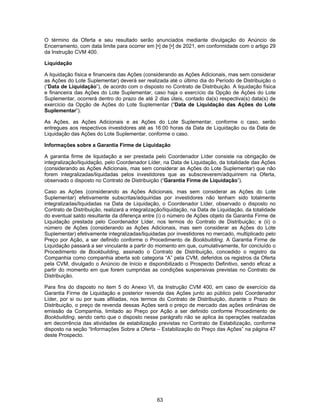63
O término da Oferta e seu resultado serão anunciados mediante divulgação do Anúncio de
Encerramento, com data limite para ocorrer em [•] de [•] de 2021, em conformidade com o artigo 29
da Instrução CVM 400.
Liquidação
A liquidação física e financeira das Ações (considerando as Ações Adicionais, mas sem considerar
as Ações do Lote Suplementar) deverá ser realizada até o último dia do Período de Distribuição o
(“Data de Liquidação”), de acordo com o disposto no Contrato de Distribuição. A liquidação física
e financeira das Ações do Lote Suplementar, caso haja o exercício da Opção de Ações do Lote
Suplementar, ocorrerá dentro do prazo de até 2 dias úteis, contado da(s) respectiva(s) data(s) de
exercício da Opção de Ações do Lote Suplementar (“Data de Liquidação das Ações do Lote
Suplementar”).
As Ações, as Ações Adicionais e as Ações do Lote Suplementar, conforme o caso, serão
entregues aos respectivos investidores até as 16:00 horas da Data de Liquidação ou da Data de
Liquidação das Ações do Lote Suplementar, conforme o caso.
Informações sobre a Garantia Firme de Liquidação
A garantia firme de liquidação a ser prestada pelo Coordenador Líder consiste na obrigação de
integralização/liquidação, pelo Coordenador Líder, na Data de Liquidação, da totalidade das Ações
(considerando as Ações Adicionais, mas sem considerar as Ações do Lote Suplementar) que não
forem integralizadas/liquidadas pelos investidores que as subscreverem/adquirirem na Oferta,
observado o disposto no Contrato de Distribuição (“Garantia Firme de Liquidação”).
Caso as Ações (considerando as Ações Adicionais, mas sem considerar as Ações do Lote
Suplementar) efetivamente subscritas/adquiridas por investidores não tenham sido totalmente
integralizadas/liquidadas na Data de Liquidação, o Coordenador Líder, observado o disposto no
Contrato de Distribuição, realizará a integralização/liquidação, na Data de Liquidação, da totalidade
do eventual saldo resultante da diferença entre (i) o número de Ações objeto da Garantia Firme de
Liquidação prestada pelo Coordenador Líder, nos termos do Contrato de Distribuição; e (ii) o
número de Ações (considerando as Ações Adicionais, mas sem considerar as Ações do Lote
Suplementar) efetivamente integralizadas/liquidadas por investidores no mercado, multiplicado pelo
Preço por Ação, a ser definido conforme o Procedimento de Bookbuilding. A Garantia Firme de
Liquidação passará a ser vinculante a partir do momento em que, cumulativamente, for concluído o
Procedimento de Bookbuilding, assinado o Contrato de Distribuição, concedido o registro da
Companhia como companhia aberta sob categoria “A” pela CVM, deferidos os registros da Oferta
pela CVM, divulgado o Anúncio de Início e disponibilizado o Prospecto Definitivo, sendo eficaz a
partir do momento em que forem cumpridas as condições suspensivas previstas no Contrato de
Distribuição.
Para fins do disposto no item 5 do Anexo VI, da Instrução CVM 400, em caso de exercício da
Garantia Firme de Liquidação e posterior revenda das Ações junto ao público pelo Coordenador
Líder, por si ou por suas afiliadas, nos termos do Contrato de Distribuição, durante o Prazo de
Distribuição, o preço de revenda dessas Ações será o preço de mercado das ações ordinárias de
emissão da Companhia, limitado ao Preço por Ação a ser definido conforme Procedimento de
Bookbuilding, sendo certo que o disposto nesse parágrafo não se aplica às operações realizadas
em decorrência das atividades de estabilização previstas no Contrato de Estabilização, conforme
disposto na seção “Informações Sobre a Oferta – Estabilização do Preço das Ações” na página 47
deste Prospecto.
 