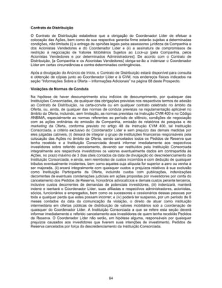 64
Contrato de Distribuição
O Contrato de Distribuição estabelece que a obrigação do Coordenador Líder de efetuar a
colocação das Ações, bem como de sua respectiva garantia firme estarão sujeitas a determinadas
condições, não limitada (i) a entrega de opiniões legais pelos assessores jurídicos da Companhia e
dos Acionistas Vendedores e do Coordenador Líder e (ii) a assinatura de compromissos de
restrição à negociação de Valores Mobiliários Sujeitos ao Lock-up [pela Companhia, pelos
Acionistas Vendedores e por determinados Administradores]. De acordo com o Contrato de
Distribuição, [a Companhia e os Acionistas Vendedores] obriga-se-ão a indenizar o Coordenador
Líder em certas circunstâncias e contra determinadas contingências.
Após a divulgação do Anúncio de Início, o Contrato de Distribuição estará disponível para consulta
e obtenção de cópias junto ao Coordenador Líder e à CVM, nos endereços físicos indicados na
seção “Informações Sobre a Oferta – Informações Adicionais” na página 68 deste Prospecto.
Violações de Normas de Conduta
Na hipótese de haver descumprimento e/ou indícios de descumprimento, por quaisquer das
Instituições Consorciadas, de qualquer das obrigações previstas nos respectivos termos de adesão
ao Contrato de Distribuição, na carta-convite ou em qualquer contrato celebrado no âmbito da
Oferta, ou, ainda, de qualquer das normas de conduta previstas na regulamentação aplicável no
âmbito da Oferta, incluindo, sem limitação, as normas previstas na Instrução CVM 400 e no Código
ANBIMA, especialmente as normas referentes ao período de silêncio, condições de negociação
com as ações ordinárias de emissão da Companhia, emissão de relatórios de pesquisa e de
marketing da Oferta, conforme previsto no artigo 48 da Instrução CVM 400, tal Instituição
Consorciada, a critério exclusivo do Coordenador Líder e sem prejuízo das demais medidas por
eles julgadas cabíveis, (i) deixará de integrar o grupo de instituições financeiras responsáveis pela
colocação das Ações no âmbito da Oferta, sendo cancelados todos os Pedidos de Reserva que
tenha recebido e a Instituição Consorciada deverá informar imediatamente aos respectivos
investidores sobre referido cancelamento, devendo ser restituídos pela Instituição Consorciada
integralmente aos respectivos investidores os valores eventualmente dados em contrapartida às
Ações, no prazo máximo de 3 dias úteis contados da data de divulgação do descredenciamento da
Instituição Consorciada, e ainda, sem reembolso de custos incorridos e com dedução de quaisquer
tributos eventualmente incidentes, bem como aqueles cuja alíquota for superior a zero ou venha a
ser majorada, (ii) arcará integralmente com quaisquer custos e prejuízos relativos à sua exclusão
como Instituição Participante da Oferta, incluindo custos com publicações, indenizações
decorrentes de eventuais condenações judiciais em ações propostas por investidores por conta do
cancelamento dos Pedidos de Reserva, honorários advocatícios e demais custos perante terceiros,
inclusive custos decorrentes de demandas de potenciais investidores, (iii) indenizará, manterá
indene e isentará o Coordenador Líder, suas afiliadas e respectivos administradores, acionistas,
sócios, funcionários e empregados, bem como os sucessores e cessionários dessas pessoas por
toda e qualquer perda que estes possam incorrer; e (iv) poderá ter suspenso, por um período de 6
meses contados da data da comunicação da violação, o direito de atuar como instituição
intermediária em ofertas públicas de distribuição de valores mobiliários sob a coordenação de
quaisquer do Coordenador Líder. A Instituição Consorciada a que se refere esta seção deverá
informar imediatamente o referido cancelamento aos investidores de quem tenha recebido Pedidos
de Reserva. O Coordenador Líder não serão, em hipótese alguma, responsáveis por quaisquer
prejuízos causados aos investidores que tiverem suas intenções de investimento, Pedidos de
Reserva cancelados por força do descredenciamento da Instituição Consorciada.
 