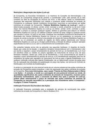 65
Restrições à Negociação das Ações (Lock-up)
[A Companhia, os Acionistas Vendedores e os membros do Conselho de Administração e da
Diretoria da Companhia] obrigar-se-ão perante o Coordenador Líder, pelo período de [•] dias
contados da data de divulgação do Anúncio de Início, a não efetuar, direta ou indiretamente,
quaisquer das seguintes operações com relação a quaisquer ações ordinárias de emissão da
Companhia ou quaisquer valores mobiliários conversíveis, exercíveis ou permutáveis por ações
ordinárias de emissão da Companhia (“Valores Mobiliários Sujeitos ao Lock-up”), sujeito a
determinada exceções: (i) ofertar, vender, emitir, contratar a venda, empenhar ou de outro modo
dispor dos Valores Mobiliários Sujeitos ao Lock-up; (ii) ofertar, vender, emitir, contratar a venda,
contratar a compra ou outorgar quaisquer opções, direitos ou garantias para adquirir os Valores
Mobiliários Sujeitos ao Lock-up; (iii) celebrar qualquer contrato de swap, hedge ou qualquer acordo
que transfira a outros, no todo ou em parte, quaisquer dos resultados econômicos decorrentes da
titularidade dos Valores Mobiliários Sujeitos ao Lock-up; ou (iv) estabelecer ou aumentar uma
posição de venda ou liquidar ou diminuir uma posição de compra de Valores Mobiliários Sujeitos ao
Lock-up; ou (v) protocolar um pedido de registro de oferta pública relacionada aos Valores
Mobiliários Sujeitos ao Lock-up ou divulgar publicamente a intenção de efetuar qualquer operação
especificada nos itens (i) a (iv), sem o consentimento do Coordenador Líder.]
[As vedações listadas acima não se aplicarão nas seguintes hipóteses: (i) doações de boa-fé,
desde que, antes de tal doação, o respectivo donatário comprometa-se com o Coordenador Líder
por escrito a respeitar o prazo remanescente do período de lock-up; (ii) transferências a um trust
em benefício direto ou indireto do próprio signatário do instrumento de lock-up e/ou de seus
familiares imediatos, desde que, antes de tal transferência, o trust comprometa-se por escrito a
respeitar o prazo remanescente do período de lock-up; e (iii) transferências realizadas para fins de
empréstimo de ações pelo signatário do instrumento de lock-up para o Agente Estabilizador ou a
qualquer instituição indicada pelo Agente Estabilizador, de um determinado número de ações para
fins de realização das atividades de estabilização do preço das Ações, nos termos do Contrato de
Distribuição e do Contrato de Estabilização.]
A venda ou a percepção de uma possível venda de um volume substancial das ações ordinárias de
emissão da Companhia poderá prejudicar o valor de negociação das ações ordinárias de emissão
da Companhia. Para mais informações, veja a seção “Fatores de Risco Relacionados à Oferta
e às Ações – A emissão, a venda ou a percepção de uma potencial emissão ou venda, de
quantidades significativas das ações ordinárias de emissão da Companhia, inclusive pelos
Acionistas Controladores, após a conclusão da Oferta e/ou após o período de Lock-up,
poderá afetar adversamente o preço de mercado das ações ordinárias de emissão da
Companhia no mercado secundário ou a percepção dos investidores sobre a Companhia”,
na página 73 deste Prospecto.
Instituição Financeira Escrituradora das Ações
A instituição financeira contratada para a prestação de serviços de escrituração das ações
ordinárias de emissão da Companhia é o Banco Bradesco S.A.
 