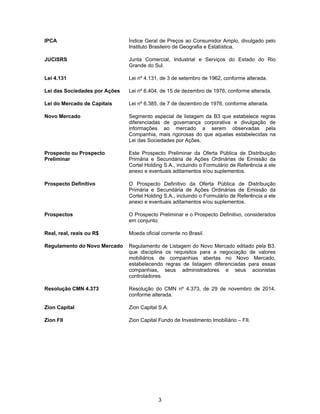 3
IPCA Índice Geral de Preços ao Consumidor Amplo, divulgado pelo
Instituto Brasileiro de Geografia e Estatística.
JUCISRS Junta Comercial, Industrial e Serviços do Estado do Rio
Grande do Sul.
Lei 4.131 Lei nº 4.131, de 3 de setembro de 1962, conforme alterada.
Lei das Sociedades por Ações Lei nº 6.404, de 15 de dezembro de 1976, conforme alterada.
Lei do Mercado de Capitais Lei nº 6.385, de 7 de dezembro de 1976, conforme alterada.
Novo Mercado Segmento especial de listagem da B3 que estabelece regras
diferenciadas de governança corporativa e divulgação de
informações ao mercado a serem observadas pela
Companhia, mais rigorosas do que aquelas estabelecidas na
Lei das Sociedades por Ações.
Prospecto ou Prospecto
Preliminar
Este Prospecto Preliminar da Oferta Pública de Distribuição
Primária e Secundária de Ações Ordinárias de Emissão da
Cortel Holding S.A., incluindo o Formulário de Referência a ele
anexo e eventuais aditamentos e/ou suplementos.
Prospecto Definitivo O Prospecto Definitivo da Oferta Pública de Distribuição
Primária e Secundária de Ações Ordinárias de Emissão da
Cortel Holding S.A., incluindo o Formulário de Referência a ele
anexo e eventuais aditamentos e/ou suplementos.
Prospectos O Prospecto Preliminar e o Prospecto Definitivo, considerados
em conjunto.
Real, real, reais ou R$ Moeda oficial corrente no Brasil.
Regulamento do Novo Mercado Regulamento de Listagem do Novo Mercado editado pela B3,
que disciplina os requisitos para a negociação de valores
mobiliários de companhias abertas no Novo Mercado,
estabelecendo regras de listagem diferenciadas para essas
companhias, seus administradores e seus acionistas
controladores.
Resolução CMN 4.373 Resolução do CMN nº 4.373, de 29 de novembro de 2014,
conforme alterada.
Zion Capital Zion Capital S.A.
Zion FII Zion Capital Fundo de Investimento Imobiliário – FII.
 