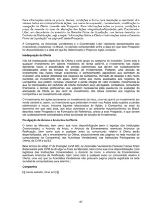 67
Para informações sobre os prazos, termos, condições e forma para devolução e reembolso dos
valores dados em contrapartida às Ações, nos casos de suspensão, cancelamento, modificação ou
revogação da Oferta, consulte este Prospecto. Para informações sobre os prazos, condições e
preço de revenda no caso de alienação das Ações integralizadas/liquidadas pelo Coordenador
Líder, em decorrência do exercício da Garantia Firme de Liquidação, nos termos descritos no
Contrato de Distribuição, veja a seção “Informações Sobre a Oferta – Informações sobre a Garantia
Firme de Liquidação” na página 63 deste Prospecto.
A Companhia, os Acionistas Vendedores e o Coordenador Líder realizarão apresentações aos
investidores (roadshow), no Brasil, no período compreendido entre a data em que este Prospecto
for disponibilizado e a data em que for determinado o Preço por Ação, inclusive.
Inadequação da Oferta
Não há inadequação específica da Oferta a certo grupo ou categoria de investidor. Como todo e
qualquer investimento em valores mobiliários de renda variável, o investimento nas Ações
apresenta riscos e possibilidade de perdas patrimoniais que devem ser cuidadosamente
considerados antes da tomada de decisão de investimentos. Portanto, uma decisão de
investimento nas Ações requer experiência e conhecimentos específicos que permitam ao
investidor uma análise detalhada dos negócios da Companhia, mercado de atuação e dos riscos
inerentes ao investimento em ações, bem como aos riscos associados aos negócios da
Companhia, que podem, inclusive, ocasionar a perda integral do valor investido. Recomenda-se
que os interessados em participar da Oferta consultem seus advogados, contadores, consultores
financeiros e demais profissionais que julgarem necessários para auxiliá-los na avaliação da
adequação da Oferta ao seu perfil de investimento, dos riscos inerentes aos negócios da
Companhia e ao investimento nas Ações.
O investimento em ações representa um investimento de risco, uma vez que é um investimento em
renda variável e, assim, os investidores que pretendam investir nas Ações estão sujeitos a perdas
patrimoniais e riscos, inclusive àqueles relacionados às Ações, à Companhia, ao setor da
economia em que esta atua, aos seus acionistas e ao ambiente macroeconômico do Brasil,
descritos neste Prospecto e no Formulário de Referência, anexo a este Prospecto, e que devem
ser cuidadosamente considerados antes da tomada de decisão de investimento.
Divulgação de Avisos e Anúncios da Oferta
O Aviso ao Mercado, bem como sua nova disponibilização (com o logotipo das Instituições
Consorciadas), o Anúncio de Início, o Anúncio de Encerramento, eventuais Anúncios de
Retificação, bem como todo e qualquer aviso ou comunicado relativo à Oferta serão
disponibilizados, até o encerramento da Oferta, exclusivamente nas páginas na rede mundial de
computadores da Companhia[, dos Acionistas Vendedores], das Instituições Participantes da
Oferta, da CVM e da B3.
[Nos termos do artigo 4º da Instrução CVM 400, os Acionistas Vendedores Pessoas Físicas foram
dispensados pela CVM de divulgar o Aviso ao Mercado, bem como sua nova disponibilização (com
logotipos das Instituições Consorciadas), o Anúncio de Início, o Anúncio de Encerramento,
eventuais Anúncios de Retificação, bem como todo e qualquer aviso ou comunicado relativo à
Oferta, uma vez que os Acionistas Vendedores não possuem página própria registrada na rede
mundial de computadores para este fim.]
Companhia
[•] (neste website, clicar em [•]).
 