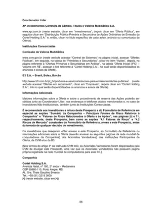 68
Coordenador Líder
XP Investimentos Corretora de Câmbio, Títulos e Valores Mobiliários S.A.
www.xpi.com.br (neste website, clicar em “Investimentos”, depois clicar em “Oferta Pública”, em
seguida clicar em “Distribuição Pública Primária e Secundária de Ações Ordinárias de Emissão da
Cortel Holding S.A.” e, então, clicar no título específico de cada aviso, anúncio ou comunicado da
Oferta).
Instituições Consorciadas
Comissão de Valores Mobiliários
www.cvm.gov.br (neste website acessar “Central de Sistemas” na página inicial, acessar “Ofertas
Públicas”, em seguida, na tabela de “Primárias e Secundárias”, clicar no item “Ações”, depois, na
página referente a “Ofertas Primárias e Secundárias em Análise”, na tabela “Oferta Inicial (IPO) –
Volume em R$”, acessar o link referente à “Cortel Holding S.A.”, no qual serão disponibilizados os
anúncios e avisos da Oferta).
B3 S.A. – Brasil, Bolsa, Balcão
http://www.b3.com.br/pt_br/produtos-e-servicos/solucoes-para-emissores/ofertas-publicas/ (neste
website acessar “Ofertas em andamento”, clicar em “Empresas”, depois clicar em “Cortel Holding
S.A.”, link no qual serão disponibilizados os anúncios e avisos da Oferta).
Informações Adicionais
Maiores informações sobre a Oferta e sobre o procedimento de reserva das Ações poderão ser
obtidas junto ao Coordenador Líder, nos endereços e telefones abaixo mencionados e, no caso de
Investidores Não Institucionais, também junto às Instituições Consorciadas.
É recomendada aos investidores a leitura deste Prospecto e do Formulário de Referência em
especial as seções “Sumário da Companhia – Principais Fatores de Risco Relativos à
Companhia” e “Fatores de Risco Relacionados à Oferta e às Ações”, nas páginas [•] e 71,
respectivamente, deste Prospecto, bem como as seções “4.1 Fatores de Risco” e “4.2
Riscos de Mercado” constantes do Formulário de Referência, anexo a este Prospecto, antes
da tomada de qualquer decisão de investimento.
Os investidores que desejarem obter acesso a este Prospecto, ao Formulário de Referência ou
informações adicionais sobre a Oferta deverão acessar as seguintes páginas da rede mundial de
computadores da Companhia[, dos Acionistas Vendedores], das Instituições Participantes da
Oferta, da CVM e/ou da B3.
[Nos termos do artigo 4º da Instrução CVM 400, os Acionistas Vendedores foram dispensados pela
CVM de divulgar este Prospecto, uma vez que os Acionistas Vendedores não possuem página
própria registrada na rede mundial de computadores para este fim.]
Companhia
Cortel Holding S.A.
Avenida Natal, nº 180, 2º andar - Medianeira
CEP 90880-110, Porto Alegre, RS
At.: Sra. Thais Gaudino Brescia
Tel.: +55 (51) 3218 3600
[•] (neste website, clicar em [•])
 