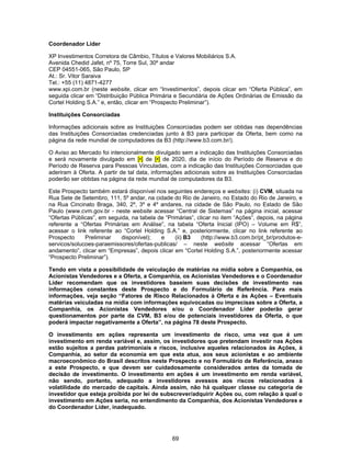 69
Coordenador Líder
XP Investimentos Corretora de Câmbio, Títulos e Valores Mobiliários S.A.
Avenida Chedid Jafet, nº 75, Torre Sul, 30º andar
CEP 04551-065, São Paulo, SP
At.: Sr. Vitor Saraiva
Tel.: +55 (11) 4871-4277
www.xpi.com.br (neste website, clicar em “Investimentos”, depois clicar em “Oferta Pública”, em
seguida clicar em “Distribuição Pública Primária e Secundária de Ações Ordinárias de Emissão da
Cortel Holding S.A.” e, então, clicar em “Prospecto Preliminar”).
Instituições Consorciadas
Informações adicionais sobre as Instituições Consorciadas podem ser obtidas nas dependências
das Instituições Consorciadas credenciadas junto à B3 para participar da Oferta, bem como na
página da rede mundial de computadores da B3 (http://www.b3.com.br/).
O Aviso ao Mercado foi intencionalmente divulgado sem a indicação das Instituições Consorciadas
e será novamente divulgado em [•] de [•] de 2020, dia de início do Período de Reserva e do
Período de Reserva para Pessoas Vinculadas, com a indicação das Instituições Consorciadas que
aderiram à Oferta. A partir de tal data, informações adicionais sobre as Instituições Consorciadas
poderão ser obtidas na página da rede mundial de computadores da B3.
Este Prospecto também estará disponível nos seguintes endereços e websites: (i) CVM, situada na
Rua Sete de Setembro, 111, 5º andar, na cidade do Rio de Janeiro, no Estado do Rio de Janeiro, e
na Rua Cincinato Braga, 340, 2º, 3º e 4º andares, na cidade de São Paulo, no Estado de São
Paulo (www.cvm.gov.br - neste website acessar “Central de Sistemas” na página inicial, acessar
“Ofertas Públicas”, em seguida, na tabela de “Primárias”, clicar no item “Ações”, depois, na página
referente a “Ofertas Primárias em Análise”, na tabela “Oferta Inicial (IPO) – Volume em R$”,
acessar o link referente ao “Cortel Holding S.A.” e, posteriormente, clicar no link referente ao
Prospecto Preliminar disponível); e (ii) B3 (http://www.b3.com.br/pt_br/produtos-e-
servicos/solucoes-paraemissores/ofertas-publicas/ – neste website acessar “Ofertas em
andamento”, clicar em “Empresas”, depois clicar em “Cortel Holding S.A.”, posteriormente acessar
“Prospecto Preliminar”).
Tendo em vista a possibilidade de veiculação de matérias na mídia sobre a Companhia, os
Acionistas Vendedores e a Oferta, a Companhia, os Acionistas Vendedores e o Coordenador
Líder recomendam que os investidores baseiem suas decisões de investimento nas
informações constantes deste Prospecto e do Formulário de Referência. Para mais
informações, veja seção “Fatores de Risco Relacionados à Oferta e às Ações – Eventuais
matérias veiculadas na mídia com informações equivocadas ou imprecisas sobre a Oferta, a
Companhia, os Acionistas Vendedores e/ou o Coordenador Líder poderão gerar
questionamentos por parte da CVM, B3 e/ou de potenciais investidores da Oferta, o que
poderá impactar negativamente a Oferta”, na página 78 deste Prospecto.
O investimento em ações representa um investimento de risco, uma vez que é um
investimento em renda variável e, assim, os investidores que pretendam investir nas Ações
estão sujeitos a perdas patrimoniais e riscos, inclusive aqueles relacionados às Ações, à
Companhia, ao setor da economia em que esta atua, aos seus acionistas e ao ambiente
macroeconômico do Brasil descritos neste Prospecto e no Formulário de Referência, anexo
a este Prospecto, e que devem ser cuidadosamente considerados antes da tomada de
decisão de investimento. O investimento em ações é um investimento em renda variável,
não sendo, portanto, adequado a investidores avessos aos riscos relacionados à
volatilidade do mercado de capitais. Ainda assim, não há qualquer classe ou categoria de
investidor que esteja proibida por lei de subscrever/adquirir Ações ou, com relação à qual o
investimento em Ações seria, no entendimento da Companhia, dos Acionistas Vendedores e
do Coordenador Líder, inadequado.
 