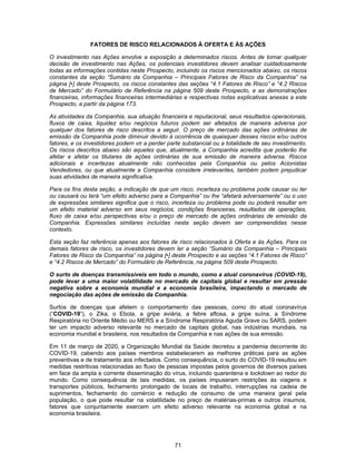 71
FATORES DE RISCO RELACIONADOS À OFERTA E ÀS AÇÕES
O investimento nas Ações envolve a exposição a determinados riscos. Antes de tomar qualquer
decisão de investimento nas Ações, os potenciais investidores devem analisar cuidadosamente
todas as informações contidas neste Prospecto, incluindo os riscos mencionados abaixo, os riscos
constantes da seção “Sumário da Companhia – Principais Fatores de Risco da Companhia” na
página [•] deste Prospecto, os riscos constantes das seções “4.1 Fatores de Risco” e “4.2 Riscos
de Mercado” do Formulário de Referência na página 509 deste Prospecto, e as demonstrações
financeiras, informações financeiras intermediárias e respectivas notas explicativas anexas a este
Prospecto, a partir da página 173.
As atividades da Companhia, sua situação financeira e reputacional, seus resultados operacionais,
fluxos de caixa, liquidez e/ou negócios futuros podem ser afetados de maneira adversa por
qualquer dos fatores de risco descritos a seguir. O preço de mercado das ações ordinárias de
emissão da Companhia pode diminuir devido à ocorrência de quaisquer desses riscos e/ou outros
fatores, e os investidores podem vir a perder parte substancial ou a totalidade de seu investimento.
Os riscos descritos abaixo são aqueles que, atualmente, a Companhia acredita que poderão lhe
afetar e afetar os titulares de ações ordinárias de sua emissão de maneira adversa. Riscos
adicionais e incertezas atualmente não conhecidas pela Companhia ou pelos Acionistas
Vendedores, ou que atualmente a Companhia considere irrelevantes, também podem prejudicar
suas atividades de maneira significativa.
Para os fins desta seção, a indicação de que um risco, incerteza ou problema pode causar ou ter
ou causará ou terá “um efeito adverso para a Companhia” ou lhe “afetará adversamente” ou o uso
de expressões similares significa que o risco, incerteza ou problema pode ou poderá resultar em
um efeito material adverso em seus negócios, condições financeiras, resultados de operações,
fluxo de caixa e/ou perspectivas e/ou o preço de mercado de ações ordinárias de emissão da
Companhia. Expressões similares incluídas nesta seção devem ser compreendidas nesse
contexto.
Esta seção faz referência apenas aos fatores de risco relacionados à Oferta e às Ações. Para os
demais fatores de risco, os investidores devem ler a seção “Sumário da Companhia – Principais
Fatores de Risco da Companhia” na página [•] deste Prospecto e as seções “4.1 Fatores de Risco”
e “4.2 Riscos de Mercado” do Formulário de Referência, na página 509 deste Prospecto.
O surto de doenças transmissíveis em todo o mundo, como a atual coronavírus (COVID-19),
pode levar a uma maior volatilidade no mercado de capitais global e resultar em pressão
negativa sobre a economia mundial e a economia brasileira, impactando o mercado de
negociação das ações de emissão da Companhia.
Surtos de doenças que afetem o comportamento das pessoas, como do atual coronavírus
(“COVID-19”), o Zika, o Ebola, a gripe aviária, a febre aftosa, a gripe suína, a Síndrome
Respiratória no Oriente Médio ou MERS e a Síndrome Respiratória Aguda Grave ou SARS, podem
ter um impacto adverso relevante no mercado de capitais global, nas indústrias mundiais, na
economia mundial e brasileira, nos resultados da Companhia e nas ações de sua emissão.
Em 11 de março de 2020, a Organização Mundial da Saúde decretou a pandemia decorrente do
COVID-19, cabendo aos países membros estabelecerem as melhores práticas para as ações
preventivas e de tratamento aos infectados. Como consequência, o surto do COVID-19 resultou em
medidas restritivas relacionadas ao fluxo de pessoas impostas pelos governos de diversos países
em face da ampla e corrente disseminação do vírus, incluindo quarentena e lockdown ao redor do
mundo. Como consequência de tais medidas, os países impuseram restrições às viagens e
transportes públicos, fechamento prolongado de locais de trabalho, interrupções na cadeia de
suprimentos, fechamento do comércio e redução de consumo de uma maneira geral pela
população, o que pode resultar na volatilidade no preço de matérias-primas e outros insumos,
fatores que conjuntamente exercem um efeito adverso relevante na economia global e na
economia brasileira.
 