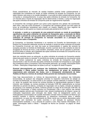 73
Essas características do mercado de capitais brasileiro poderão limitar substancialmente a
capacidade dos investidores de vender as ações ordinárias de emissão da Companhia, de que
sejam titulares, pelo preço e na ocasião desejados, o que pode ter efeito substancialmente adverso
na liquidez e, consequentemente, no preço das ações ordinárias de emissão da Companhia. Se
um mercado ativo e líquido de negociação não for desenvolvido e mantido, o preço de negociação
das ações ordinárias de emissão da Companhia pode ser negativamente impactado.
A Companhia não consegue garantir que outros surtos regionais e/ou globais não acontecerão.
Além disso, caso tais surtos aconteçam, a Companhia não consegue garantir que será capaz de
tomar as providências necessárias para impedir um impacto negativo em seus negócios de
dimensão igual ou até superior ao impacto provocado pela pandemia do COVID-19.
A emissão, a venda ou a percepção de uma potencial emissão ou venda de quantidades
significativas das ações ordinárias de emissão da Companhia após a conclusão da Oferta
e/ou após o período de Lock-up pode afetar adversamente o preço de mercado das ações
ordinárias de emissão da Companhia no mercado secundário ou a percepção dos
investidores sobre a Companhia.
[A Companhia, os Acionistas Vendedores e os membros do Conselho de Administração e da
Diretoria da Companhia] celebrarão acordos de restrição à venda de ações ordinárias de emissão
da Companhia (Lock-up), por meio dos quais se comprometerão a, sujeitos tão somente às
exceções previstas no Contrato de Distribuição, durante o período de [•] dias contados da data de
divulgação do Anúncio de Início, a não transferir, emprestar, onerar, dar em garantia ou permutar,
de forma direta ou indireta, até a totalidade das ações ordinárias de emissão da Companhia de sua
titularidade após a liquidação da Oferta.
Após tais restrições terem se extinguido, as ações ordinárias de emissão da Companhia estarão
disponíveis para venda no mercado. A ocorrência de vendas ou percepção de uma possível venda
de um número substancial de ações ordinárias de emissão da Companhia pode afetar
adversamente o valor de mercado das ações ordinárias de emissão da Companhia ou a percepção
dos investidores sobre a Companhia. Para informações adicionais, ver a seção “Informações Sobre
a Oferta – Restrições à Negociação de Ações (Lock-up)” na página 65 deste Prospecto.
Eventual descumprimento por quaisquer das Instituições Consorciadas de obrigações
relacionadas à Oferta poderá acarretar seu desligamento do grupo de instituições
responsáveis pela colocação das Ações, com o consequente cancelamento de todos
Pedidos de Reserva e termos de aceitação feitos perante tais Instituições Consorciadas.
Caso haja descumprimento ou indícios de descumprimento, por quaisquer das Instituições
Consorciadas, de qualquer das obrigações previstas no respectivo instrumento de adesão ao
Contrato de Distribuição, na carta-convite ou em qualquer contrato celebrado no âmbito da Oferta,
ou, ainda, de qualquer das normas de conduta previstas na regulamentação aplicável à Oferta,
incluindo, sem limitação, as normas previstas na Instrução CVM 400, especialmente as normas
referentes ao período de silêncio, condições de negociação com as Ações, emissão de relatórios
de pesquisa e de marketing da Oferta, conforme previsto no artigo 48 da Instrução CVM 400, tal
Instituição Consorciada, a critério exclusivo do Coordenador Líder e sem prejuízo das demais
medidas julgadas cabíveis pelo Coordenador Líder, deixará imediatamente de integrar o grupo de
instituições responsáveis pela colocação das Ações. Caso tal desligamento ocorra, a(s)
Instituição(ões) Consorciada(s) em questão deverá(ão) cancelar todos os Pedidos de Reserva que
tenha(m) recebido e informar imediatamente os respectivos investidores sobre o referido
cancelamento, os quais não mais participarão da Oferta, sendo que os valores depositados serão
devolvidos sem reembolso de custos incorridos e com dedução de quaisquer tributos
eventualmente incidentes, e se a alíquota for superior a zero. Para maiores informações, ver a
seção “Informações Sobre a Oferta – Violações de Norma de Conduta” na página 64 deste
Prospecto.
 