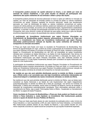 74
A Companhia poderá precisar de capital adicional no futuro, a ser obtido por meio da
emissão de valores mobiliários, o que pode resultar na diluição da participação dos
detentores das ações ordinárias de sua emissão e afetar o preço das Ações.
A Companhia poderá precisar de recursos adicionais no futuro e optar por obtê-los no mercado de
capitais, por meio de operações de emissão pública ou privada de ações ou valores mobiliários
conversíveis em ações. Qualquer captação de recursos adicionais, desde que devidamente
aprovada, por meio de distribuição de ações ou valores mobiliários conversíveis em ações,
inclusive em oferta públicas com esforços restritos, poderá ser realizada com exclusão do direito de
preferência de seus acionistas, de acordo com as disposições legais, regulamentares e estatutárias
aplicáveis, e acarretar na diluição da participação acionária de seus acionistas no capital social da
Companhia, bem como diminuir o preço de mercado de suas ações, sendo que o grau de diluição
econômica dependerá do preço e da quantidade dos valores mobiliários emitidos.
A participação de Investidores Institucionais que sejam Pessoas Vinculadas no
Procedimento de Bookbuilding poderá impactar adversamente a formação do Preço por
Ação, e o investimento nas Ações por Investidores Institucionais que sejam Pessoas
Vinculadas poderá promover redução da liquidez das ações ordinárias de emissão da
Companhia no mercado secundário.
O Preço por Ação será fixado com base no resultado do Procedimento de Bookbuilding. Nos
termos da regulamentação em vigor, poderá ser aceita a participação de Investidores Institucionais
que sejam Pessoas Vinculadas no processo de fixação do Preço por Ação, mediante a participação
destes no Procedimento de Bookbuilding em até 20% da quantidade de ações inicialmente
ofertada (sem considerar as Ações Adicionais e as Ações do Lote Suplementar). Nos termos do
artigo 55 da Instrução CVM 400, somente não será permitida a colocação de Ações junto a
Investidores Institucionais que sejam Pessoas Vinculadas, caso seja verificado excesso de
demanda superior a 1/3 das Ações inicialmente ofertada (sem considerar as Ações Adicionais e as
Ações do Lote Suplementar).
A participação de Investidores Institucionais que sejam Pessoas Vinculadas no Procedimento de
Bookbuilding poderá impactar adversamente a formação do Preço por Ação, e o investimento nas
Ações por Investidores Institucionais que sejam Pessoas Vinculadas poderá promover redução da
liquidez das ações ordinárias de emissão da Companhia no mercado secundário.
Na medida em que não será admitida distribuição parcial no âmbito da Oferta, é possível
que a Oferta venha a ser cancelada caso não haja investidores suficientes interessados em
subscrever/adquirir a totalidade das Ações inicialmente ofertadas no âmbito da Oferta.
Na medida em que não será admitida distribuição parcial no âmbito da Oferta, caso as Ações (sem
considerar as Ações Adicionais e as Ações do Lote Suplementar) não sejam integralmente
subscritas/adquiridas no âmbito da Oferta até a Data de Liquidação, nos termos do Contrato de
Distribuição, a Oferta será cancelada, sendo todos os Pedidos de Reserva, termos de aceitação e
intenções de investimentos automaticamente cancelados. Para informações adicionais sobre o
cancelamento da Oferta, veja a seção “Informações Sobre a Oferta – Suspensão ou Cancelamento
da Oferta” na página 62 deste Prospecto.
Como resultado do Processo de Bookbuilding, o Preço por Ação poderá ser fixado em valor
inferior à Faixa Indicativa e, nesta hipótese, os Investidores Não Institucionais poderão
exercer a opção de desistir de seus Pedidos de Reserva.
Caso o Preço por Ação seja fixado abaixo do valor resultante da subtração entre o valor mínimo da
Faixa Indicativa e o valor equivalente a 20% do valor máximo da Faixa Indicativa, os Investidores
Não Institucionais poderão desistir de seu Pedido de Reserva, o que poderá resultar em uma
menor dispersão acionária do capital social da Companhia do que aquela inicialmente esperada.
 