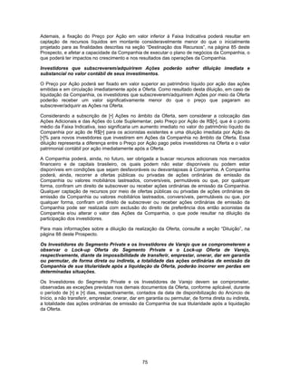 75
Ademais, a fixação do Preço por Ação em valor inferior à Faixa Indicativa poderá resultar em
captação de recursos líquidos em montante consideravelmente menor do que o inicialmente
projetado para as finalidades descritas na seção “Destinação dos Recursos”, na página 85 deste
Prospecto, e afetar a capacidade da Companhia de executar o plano de negócios da Companhia, o
que poderá ter impactos no crescimento e nos resultados das operações da Companhia.
Investidores que subscreverem/adquirirem Ações poderão sofrer diluição imediata e
substancial no valor contábil de seus investimentos.
O Preço por Ação poderá ser fixado em valor superior ao patrimônio líquido por ação das ações
emitidas e em circulação imediatamente após a Oferta. Como resultado desta diluição, em caso de
liquidação da Companhia, os investidores que subscreverem/adquirirem Ações por meio da Oferta
poderão receber um valor significativamente menor do que o preço que pagaram ao
subscrever/adquirir as Ações na Oferta.
Considerando a subscrição de [•] Ações no âmbito da Oferta, sem considerar a colocação das
Ações Adicionais e das Ações do Lote Suplementar, pelo Preço por Ação de R$[•], que é o ponto
médio da Faixa Indicativa, isso significaria um aumento imediato no valor do patrimônio líquido da
Companhia por ação de R$[•] para os acionistas existentes e uma diluição imediata por Ação de
[•]% para novos investidores que investirem em Ações da Companhia no âmbito da Oferta. Essa
diluição representa a diferença entre o Preço por Ação pago pelos investidores na Oferta e o valor
patrimonial contábil por ação imediatamente após a Oferta.
A Companhia poderá, ainda, no futuro, ser obrigada a buscar recursos adicionais nos mercados
financeiro e de capitais brasileiro, os quais podem não estar disponíveis ou podem estar
disponíveis em condições que sejam desfavoráveis ou desvantajosas à Companhia. A Companhia
poderá, ainda, recorrer a ofertas públicas ou privadas de ações ordinárias de emissão da
Companhia ou valores mobiliários lastreados, conversíveis, permutáveis ou que, por qualquer
forma, confiram um direito de subscrever ou receber ações ordinárias de emissão da Companhia.
Qualquer captação de recursos por meio de ofertas públicas ou privadas de ações ordinárias de
emissão da Companhia ou valores mobiliários lastreados, conversíveis, permutáveis ou que, por
qualquer forma, confiram um direito de subscrever ou receber ações ordinárias de emissão da
Companhia pode ser realizada com exclusão do direito de preferência dos então acionistas da
Companhia e/ou alterar o valor das Ações da Companhia, o que pode resultar na diluição da
participação dos investidores.
Para mais informações sobre a diluição da realização da Oferta, consulte a seção “Diluição”, na
página 88 deste Prospecto.
Os Investidores do Segmento Private e os Investidores de Varejo que se comprometerem a
observar o Lock-up Oferta do Segmento Private e o Lock-up Oferta de Varejo,
respectivamente, diante da impossibilidade de transferir, emprestar, onerar, dar em garantia
ou permutar, de forma direta ou indireta, a totalidade das ações ordinárias de emissão da
Companhia de sua titularidade após a liquidação da Oferta, poderão incorrer em perdas em
determinadas situações.
Os Investidores do Segmento Private e os Investidores de Varejo devem se comprometer,
observadas as exceções previstas nos demais documentos da Oferta, conforme aplicável, durante
o período de [•] e [•] dias, respectivamente, contados da data de disponibilização do Anúncio de
Início, a não transferir, emprestar, onerar, dar em garantia ou permutar, de forma direta ou indireta,
a totalidade das ações ordinárias de emissão da Companhia de sua titularidade após a liquidação
da Oferta.
 