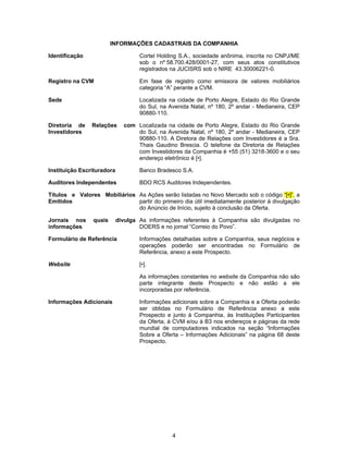 4
INFORMAÇÕES CADASTRAIS DA COMPANHIA
Identificação Cortel Holding S.A., sociedade anônima, inscrita no CNPJ/ME
sob o nº 58.700.428/0001-27, com seus atos constitutivos
registrados na JUCISRS sob o NIRE 43.30006221-0.
Registro na CVM Em fase de registro como emissora de valores mobiliários
categoria “A” perante a CVM.
Sede Localizada na cidade de Porto Alegre, Estado do Rio Grande
do Sul, na Avenida Natal, nº 180, 2º andar - Medianeira, CEP
90880-110.
Diretoria de Relações com
Investidores
Localizada na cidade de Porto Alegre, Estado do Rio Grande
do Sul, na Avenida Natal, nº 180, 2º andar - Medianeira, CEP
90880-110. A Diretora de Relações com Investidores é a Sra.
Thais Gaudino Brescia. O telefone da Diretoria de Relações
com Investidores da Companhia é +55 (51) 3218-3600 e o seu
endereço eletrônico é [•].
Instituição Escrituradora Banco Bradesco S.A.
Auditores Independentes BDO RCS Auditores Independentes.
Títulos e Valores Mobiliários
Emitidos
As Ações serão listadas no Novo Mercado sob o código “[•]”, a
partir do primeiro dia útil imediatamente posterior à divulgação
do Anúncio de Início, sujeito à conclusão da Oferta.
Jornais nos quais divulga
informações
As informações referentes à Companhia são divulgadas no
DOERS e no jornal “Correio do Povo”.
Formulário de Referência Informações detalhadas sobre a Companhia, seus negócios e
operações poderão ser encontradas no Formulário de
Referência, anexo a este Prospecto.
Website [•].
As informações constantes no website da Companhia não são
parte integrante deste Prospecto e não estão a ele
incorporadas por referência.
Informações Adicionais Informações adicionais sobre a Companhia e a Oferta poderão
ser obtidas no Formulário de Referência anexo a este
Prospecto e junto à Companhia, às Instituições Participantes
da Oferta, à CVM e/ou à B3 nos endereços e páginas da rede
mundial de computadores indicados na seção “Informações
Sobre a Oferta – Informações Adicionais” na página 68 deste
Prospecto.
 