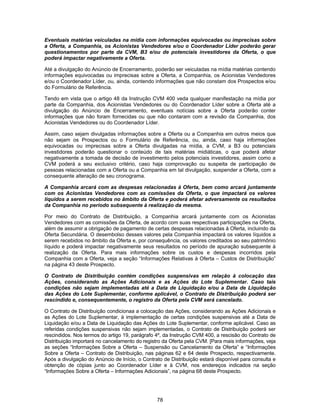 78
Eventuais matérias veiculadas na mídia com informações equivocadas ou imprecisas sobre
a Oferta, a Companhia, os Acionistas Vendedores e/ou o Coordenador Líder poderão gerar
questionamentos por parte da CVM, B3 e/ou de potenciais investidores da Oferta, o que
poderá impactar negativamente a Oferta.
Até a divulgação do Anúncio de Encerramento, poderão ser veiculadas na mídia matérias contendo
informações equivocadas ou imprecisas sobre a Oferta, a Companhia, os Acionistas Vendedores
e/ou o Coordenador Líder, ou, ainda, contendo informações que não constam dos Prospectos e/ou
do Formulário de Referência.
Tendo em vista que o artigo 48 da Instrução CVM 400 veda qualquer manifestação na mídia por
parte da Companhia, dos Acionistas Vendedores ou do Coordenador Líder sobre a Oferta até a
divulgação do Anúncio de Encerramento, eventuais notícias sobre a Oferta poderão conter
informações que não foram fornecidas ou que não contaram com a revisão da Companhia, dos
Acionistas Vendedores ou do Coordenador Líder.
Assim, caso sejam divulgadas informações sobre a Oferta ou a Companhia em outros meios que
não sejam os Prospectos ou o Formulário de Referência, ou, ainda, caso haja informações
equivocadas ou imprecisas sobre a Oferta divulgadas na mídia, a CVM, a B3 ou potenciais
investidores poderão questionar o conteúdo de tais matérias midiáticas, o que poderá afetar
negativamente a tomada de decisão de investimento pelos potenciais investidores, assim como a
CVM poderá a seu exclusivo critério, caso haja comprovação ou suspeita de participação de
pessoas relacionadas com a Oferta ou a Companhia em tal divulgação, suspender a Oferta, com a
consequente alteração de seu cronograma.
A Companhia arcará com as despesas relacionadas à Oferta, bem como arcará juntamente
com os Acionistas Vendedores com as comissões da Oferta, o que impactará os valores
líquidos a serem recebidos no âmbito da Oferta e poderá afetar adversamente os resultados
da Companhia no período subsequente à realização da mesma.
Por meio do Contrato de Distribuição, a Companhia arcará juntamente com os Acionistas
Vendedores com as comissões da Oferta, de acordo com suas respectivas participações na Oferta,
além de assumir a obrigação de pagamento de certas despesas relacionadas à Oferta, incluindo da
Oferta Secundária. O desembolso desses valores pela Companhia impactará os valores líquidos a
serem recebidos no âmbito da Oferta e, por consequência, os valores creditados ao seu patrimônio
líquido e poderá impactar negativamente seus resultados no período de apuração subsequente à
realização da Oferta. Para mais informações sobre os custos e despesas incorridos pela
Companhia com a Oferta, veja a seção “Informações Relativas à Oferta – Custos de Distribuição”
na página 43 deste Prospecto.
O Contrato de Distribuição contém condições suspensivas em relação à colocação das
Ações, considerando as Ações Adicionais e as Ações do Lote Suplementar. Caso tais
condições não sejam implementadas até a Data de Liquidação e/ou a Data de Liquidação
das Ações do Lote Suplementar, conforme aplicável, o Contrato de Distribuição poderá ser
rescindido e, consequentemente, o registro da Oferta pela CVM será cancelado.
O Contrato de Distribuição condicionaa a colocação das Ações, considerando as Ações Adicionais e
as Ações do Lote Suplementar, à implementação de certas condições suspensivas até a Data de
Liquidação e/ou a Data de Liquidação das Ações do Lote Suplementar, conforme aplicável. Caso as
referidas condições suspensivas não sejam implementadas, o Contrato de Distribuição poderá ser
rescindidos. Nos termos do artigo 19, parágrafo 4º, da Instrução CVM 400, a rescisão do Contrato de
Distribuição importará no cancelamento do registro da Oferta pela CVM. [Para mais informações, veja
as seções “Informações Sobre a Oferta – Suspensão ou Cancelamento da Oferta” e “Informações
Sobre a Oferta – Contrato de Distribuição, nas páginas 62 e 64 deste Prospecto, respectivamente.
Após a divulgação do Anúncio de Início, o Contrato de Distribuição estará disponível para consulta e
obtenção de cópias junto ao Coordenador Líder e à CVM, nos endereços indicados na seção
“Informações Sobre a Oferta – Informações Adicionais”, na página 68 deste Prospecto.
 