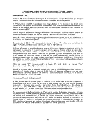 79
APRESENTAÇÃO DAS INSTITUIÇÕES PARTICIPANTES DA OFERTA
Coordenador Líder
O Grupo XP é uma plataforma tecnológica de investimentos e serviços financeiros, que tem por
missão transformar o mercado financeiro no Brasil e melhorar a vida das pessoas.
A XP foi fundada em 2001, na cidade de Porto Alegre, Estado do Rio Grande do Sul, Brasil, como
um escritório de agentes autônomos de investimentos com foco em investimentos em bolsa de
valores e em oferecer educação financeira para os investidores, tornando-se uma corretora de
valores no ano de 2007.
Com o propósito de oferecer educação financeira e de melhorar a vida das pessoas através de
investimentos desvinculados dos grandes bancos, a XP vivenciou uma rápida expansão.
Em 2017, o Itaú Unibanco adquiriu participação minoritária no Grupo XP, de 49,9%, reafirmando o
sucesso de seu modelo de negócios.
Em dezembro de 2019, a XP Inc., sociedade holding do Grupo XP, realizou uma oferta inicial de
ações na Nasdaq, sendo avaliada, à época, em mais de R$78 bilhões.
O Grupo XP possui as seguintes áreas de atuação: (i) corretora de valores, que inclui serviços de
corretagem e assessoria de investimentos para clientes pessoa física e jurídica, coordenação e
estruturação de ofertas públicas e, além disso, uma plataforma de distribuição de fundos
independentes com mais de 590 fundos de 150 gestores; (ii) asset management, com mais de
R$40 bilhões de reais sob gestão, e que via XP Asset Management oferece fundos de
investimentos em renda fixa, renda variável e fundos de investimentos imobiliários; e (iii) mercado
de capitais, que engloba um portfólio completo de serviços e soluções para adequação de estrutura
de capital e assessoria financeira.
Além da marca “XP” (www.xpi.com.br), o Grupo XP ainda detém as marcas “Rico”
(www.rico.com.vc) e “Clear” (www.clear.com.br).
Em 30 de junho de 2020, o Grupo XP contava com mais de 2.360.000 (dois milhões, trezentos e
sessenta mil) clientes ativos e mais de 7.000 (sete mil) agentes autônomos em sua rede,
totalizando R$436 bilhões de ativos sob custódia, e com escritórios em São Paulo, Rio de Janeiro,
Miami, Nova Iorque, Londres e Genebra.
Atividade de Mercado de Capitais da XP
A área de mercado de capitais atua com presença global, oferecendo a clientes corporativos e
investidores uma ampla gama de produtos e serviços por meio de uma equipe altamente
experiente e dedicada aos seguintes segmentos: Dívida local (Debêntures, Debêntures de
Infraestrutura, CRI, CRA, CDCA, FIDC, LF), Dívida Internacional (Bonds), Securitização, Equity
Capital Markets, M&A, Crédito Estruturado, Project Finance e Development Finance.
No segmento de renda fixa e híbridos, a XP apresenta posição de destaque ocupando o primeiro
lugar no Ranking ANBIMA de Distribuição de Fundo de Investimento Imobiliário, tendo coordenado
11 ofertas que totalizaram R$3,7 bilhões em volume distribuído, representando 55,5% de
participação nesse segmento até junho de 2020. Ainda, no Ranking ANBIMA de Distribuição de
Renda Fixa, a XP detém a 1ª colocação nas emissões de CRA e 2ª colocação nas emissões de
CRI. Na visão consolidada, que engloba debêntures, notas promissórias e securitização, a XP está
classificada em 4º lugar, tendo distribuído R$1,8 bilhões em 16 operações.
 