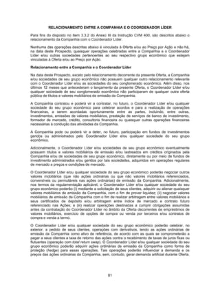 81
RELACIONAMENTO ENTRE A COMPANHIA E O COORDENADOR LÍDER
Para fins do disposto no Item 3.3.2 do Anexo III da Instrução CVM 400, são descritos abaixo o
relacionamento da Companhia com o Coordenador Líder.
Nenhuma das operações descritas abaixo é vinculada à Oferta e/ou ao Preço por Ação e não há,
na data deste Prospecto, quaisquer operações celebradas entre a Companhia e o Coordenador
Líder e/ou outras sociedades pertencentes ao seu respectivo grupo econômico que estejam
vinculadas à Oferta e/ou ao Preço por Ação.
Relacionamento entre a Companhia e o Coordenador Líder
Na data deste Prospecto, exceto pelo relacionamento decorrente da presente Oferta, a Companhia
e/ou sociedades de seu grupo econômico não possuem qualquer outro relacionamento relevante
com o Coordenador Líder e/ou as sociedades do seu conglomerado econômico. Além disso, nos
últimos 12 meses que antecederam o lançamento da presente Oferta, o Coordenador Líder e/ou
qualquer sociedade de seu conglomerado econômico não participaram de qualquer outra oferta
pública de títulos e valores mobiliários de emissão da Companhia.
A Companhia contratou e poderá vir a contratar, no futuro, o Coordenador Líder e/ou qualquer
sociedade do seu grupo econômico para celebrar acordos e para a realização de operações
financeiras, a serem acordadas oportunamente entre as partes, incluindo, entre outras,
investimentos, emissões de valores mobiliários, prestação de serviços de banco de investimento,
formador de mercado, crédito, consultoria financeira ou quaisquer outras operações financeiras
necessárias à condução das atividades da Companhia.
A Companhia pode ou poderá vir a deter, no futuro, participação em fundos de investimentos
geridos ou administrados pelo Coordenador Líder e/ou qualquer sociedade do seu grupo
econômico.
Adicionalmente, o Coordenador Líder e/ou sociedades de seu grupo econômico eventualmente
possuem títulos e valores mobiliários de emissão e/ou lastreados em créditos originados pela
Companhia e/ou de sociedades de seu grupo econômico, diretamente ou por meio de fundos de
investimento administrados e/ou geridos por tais sociedades, adquiridos em operações regulares
de mercado a preços e condições de mercado.
O Coordenador Líder e/ou qualquer sociedade do seu grupo econômico poderão negociar outros
valores mobiliários (que não ações ordinárias ou que não valores mobiliários referenciados,
conversíveis ou permutáveis nas ações ordinárias) de emissão da Companhia. Adicionalmente,
nos termos da regulamentação aplicável, o Coordenador Líder e/ou qualquer sociedade do seu
grupo econômico poderão (i) mediante a solicitação de seus clientes, adquirir ou alienar quaisquer
valores mobiliários de emissão da Companhia, com o fim de prover liquidez; (ii) negociar valores
mobiliários de emissão da Companhia com o fim de realizar arbitragem entre valores mobiliários e
seus certificados de depósito e/ou arbitragem entre índice de mercado e contrato futuro
referenciado nas Ações; e (iii) realizar operações destinadas a cumprir obrigações assumidas
antes da contratação do Coordenador Líder no âmbito da Oferta decorrentes de empréstimos de
valores mobiliários, exercício de opções de compra ou venda por terceiros e/ou contratos de
compra e venda a termo.
O Coordenador Líder e/ou qualquer sociedade do seu grupo econômico poderão celebrar, no
exterior, a pedido de seus clientes, operações com derivativos, tendo as ações ordinárias de
emissão da Companhia como ativo de referência, de acordo com as quais se comprometerão a
pagar a seus clientes a taxa de retorno das ações contra o recebimento de taxas de juros fixas ou
flutuantes (operação com total return swap). O Coordenador Líder e/ou qualquer sociedade do seu
grupo econômico poderão adquirir ações ordinárias de emissão da Companhia como forma de
proteção (hedge) para essas operações. Tais operações poderão influenciar a demanda e os
preços das ações ordinárias da Companhia, sem, contudo, gerar demanda artificial durante Oferta.
 