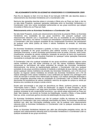 83
RELACIONAMENTO ENTRE OS ACIONISTAS VENDEDORES E O COORDENADOR LÍDER
Para fins do disposto no Item 3.3.2 do Anexo III da Instrução CVM 400, são descritos abaixo o
relacionamento dos Acionistas Vendedores com o Coordenador Líder.
Nenhuma das operações descritas abaixo é vinculada à Oferta e/ou ao Preço por Ação e não há,
na data deste Prospecto, quaisquer operações celebradas entre os Acionistas Vendedores e o
Coordenador Líder e/ou outras sociedades pertencentes ao seu grupo econômico que estejam
vinculadas à Oferta e/ou ao Preço por Ação.
Relacionamento entre os Acionistas Vendedores e o Coordenador Líder
Na data deste Prospecto, exceto pelo relacionamento decorrente da presente Oferta, os Acionistas
Vendedores e/ou sociedades de seu grupo econômico não possuem qualquer outro
relacionamento relevante com o Coordenador Líder e/ou as sociedades do seu conglomerado
econômico. Além disso, nos últimos 12 meses que antecederam o lançamento da presente Oferta,
o Coordenador Líder e/ou qualquer sociedade de seu conglomerado econômico não participaram
de qualquer outra oferta pública de títulos e valores mobiliários de emissão os Acionistas
Vendedores.
Os Acionistas Vendedores contrataram e poderão, no futuro, contratar o Coordenador Líder e/ou
qualquer sociedade do seu grupo econômico para celebrar acordos e para a realização de
operações financeiras, a serem acordadas oportunamente entre as partes, incluindo, entre outras,
investimentos, emissões de valores mobiliários, prestação de serviços de banco de investimento,
formador de mercado, crédito, consultoria financeira ou quaisquer outras operações financeiras
necessárias à condução das suas atividades.
O Coordenador Líder e/ou qualquer sociedade do seu grupo econômico poderão negociar outros
valores mobiliários (que não ações ordinárias ou que não valores mobiliários referenciados,
conversíveis ou permutáveis nas ações ordinárias) de emissão dos Acionistas Vendedores.
Adicionalmente, nos termos da regulamentação aplicável, o Coordenador Líder e/ou qualquer
sociedade do seu grupo econômico poderão (i) mediante a solicitação de seus clientes, adquirir ou
alienar quaisquer valores mobiliários de emissão dos Acionistas Vendedores, com o fim de prover
liquidez; (ii) negociar valores mobiliários de emissão dos Acionistas Vendedores com o fim de
realizar arbitragem entre valores mobiliários e seus certificados de depósito e/ou arbitragem entre
índice de mercado e contrato futuro referenciado nas Ações; e (iii) realizar operações destinadas a
cumprir obrigações assumidas antes da contratação do Coordenador Líder no âmbito da Oferta
decorrentes de empréstimos de valores mobiliários, exercício de opções de compra ou venda por
terceiros e/ou contratos de compra e venda a termo.
Exceto pela remuneração a ser paga em decorrência da Oferta, conforme previsto na seção
“Informações Sobre a Oferta – Custos de Distribuição” na página 43 deste Prospecto, não há
qualquer outra remuneração a ser paga pelos Acionistas Vendedores ao Coordenador Líder e/ou
qualquer sociedade do seu conglomerado econômico, cujo cálculo esteja relacionado ao Preço por
Ação. Não obstante, nos termos do Contrato de Estabilização, durante a Oferta, a Caixa poderá
fazer jus, ainda, a eventuais ganhos oriundos de estabilização de preço das Ações.
Os Acionistas Vendedores declaram que não há qualquer conflito de interesse em relação à
atuação do Coordenador Líder como instituição intermediária da Oferta. Os Acionistas Vendedores
declaram que, além das informações prestadas acima, não há qualquer outro relacionamento
relevante entre os Acionistas Vendedores e o Coordenador Líder ou qualquer sociedade de seu
grupo econômico.
Ainda, os Acionistas Vendedores declaram que, além das informações prestadas acima, não há
qualquer outro relacionamento relevante entre os Acionistas Vendedores e o Coordenador Líder ou
qualquer sociedade de seu grupo econômico.
 