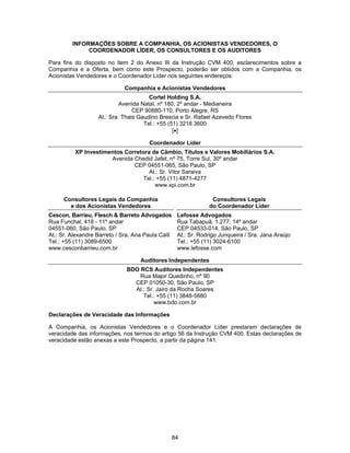 84
INFORMAÇÕES SOBRE A COMPANHIA, OS ACIONISTAS VENDEDORES, O
COORDENADOR LÍDER, OS CONSULTORES E OS AUDITORES
Para fins do disposto no item 2 do Anexo III da Instrução CVM 400, esclarecimentos sobre a
Companhia e a Oferta, bem como este Prospecto, poderão ser obtidos com a Companhia, os
Acionistas Vendedores e o Coordenador Líder nos seguintes endereços:
Companhia e Acionistas Vendedores
Cortel Holding S.A.
Avenida Natal, nº 180, 2º andar - Medianeira
CEP 90880-110, Porto Alegre, RS
At.: Sra. Thais Gaudino Brescia e Sr. Rafael Azevedo Flores
Tel.: +55 (51) 3218 3600
[•]
Coordenador Líder
XP Investimentos Corretora de Câmbio, Títulos e Valores Mobiliários S.A.
Avenida Chedid Jafet, nº 75, Torre Sul, 30º andar
CEP 04551-065, São Paulo, SP
At.: Sr. Vitor Saraiva
Tel.: +55 (11) 4871-4277
www.xpi.com.br
Consultores Legais da Companhia
e dos Acionistas Vendedores
Consultores Legais
do Coordenador Líder
Cescon, Barrieu, Flesch & Barreto Advogados
Rua Funchal, 418 - 11º andar
04551-060, São Paulo, SP
At.: Sr. Alexandre Barreto / Sra. Ana Paula Calil
Tel.: +55 (11) 3089-6500
www.cesconbarrieu.com.br
Lefosse Advogados
Rua Tabapuã, 1.277, 14º andar
CEP 04533-014, São Paulo, SP
At.: Sr. Rodrigo Junqueira / Sra. Jana Araújo
Tel.: +55 (11) 3024-6100
www.lefosse.com
Auditores Independentes
BDO RCS Auditores Independentes
Rua Major Quedinho, nº 90
CEP 01050-30, São Paulo, SP
At.: Sr. Jairo da Rocha Soares
Tel.: +55 (11) 3848-5880
www.bdo.com.br
Declarações de Veracidade das Informações
A Companhia, os Acionistas Vendedores e o Coordenador Líder prestaram declarações de
veracidade das informações, nos termos do artigo 56 da Instrução CVM 400. Estas declarações de
veracidade estão anexas a este Prospecto, a partir da página 141.
 