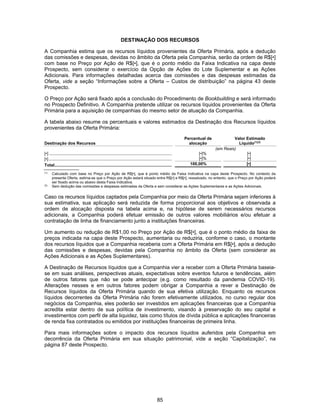 85
DESTINAÇÃO DOS RECURSOS
A Companhia estima que os recursos líquidos provenientes da Oferta Primária, após a dedução
das comissões e despesas, devidas no âmbito da Oferta pela Companhia, serão da ordem de R$[•]
com base no Preço por Ação de R$[•], que é o ponto médio da Faixa Indicativa na capa deste
Prospecto, sem considerar o exercício da Opção de Ações do Lote Suplementar e as Ações
Adicionais. Para informações detalhadas acerca das comissões e das despesas estimadas da
Oferta, vide a seção “Informações sobre a Oferta – Custos de distribuição” na página 43 deste
Prospecto.
O Preço por Ação será fixado após a conclusão do Procedimento de Bookbuilding e será informado
no Prospecto Definitivo. A Companhia pretende utilizar os recursos líquidos provenientes da Oferta
Primária para a aquisição de companhias do mesmo setor de atuação da Companhia.
A tabela abaixo resume os percentuais e valores estimados da Destinação dos Recursos líquidos
provenientes da Oferta Primária:
Destinação dos Recursos
Percentual de
alocação
Valor Estimado
Líquido(1)(2)
(em Reais)
[•] ................................................................................................................... [•]% [•]
[•] ................................................................................................................... [•]% [•]
Total..................................................................................................... 100,00% [•]
(1)
Calculado com base no Preço por Ação de R$[•], que é ponto médio da Faixa Indicativa na capa deste Prospecto. No contexto da
presente Oferta, estima-se que o Preço por Ação estará situado entre R$[•] e R$[•], ressalvado, no entanto, que o Preço por Ação poderá
ser fixado acima ou abaixo desta Faixa Indicativa.
(2)
Sem dedução das comissões e despesas estimadas da Oferta e sem considerar as Ações Suplementares e as Ações Adicionais.
Caso os recursos líquidos captados pela Companhia por meio da Oferta Primária sejam inferiores à
sua estimativa, sua aplicação será reduzida de forma proporcional aos objetivos e observada a
ordem de alocação disposta na tabela acima e, na hipótese de serem necessários recursos
adicionais, a Companhia poderá efetuar emissão de outros valores mobiliários e/ou efetuar a
contratação de linha de financiamento junto a instituições financeiras.
Um aumento ou redução de R$1,00 no Preço por Ação de R$[•], que é o ponto médio da faixa de
preços indicada na capa deste Prospecto, aumentaria ou reduziria, conforme o caso, o montante
dos recursos líquidos que a Companhia receberia com a Oferta Primária em R$[•], após a dedução
das comissões e despesas, devidas pela Companhia no âmbito da Oferta (sem considerar as
Ações Adicionais e as Ações Suplementares).
A Destinação de Recursos líquidos que a Companhia vier a receber com a Oferta Primária baseia-
se em suas análises, perspectivas atuais, expectativas sobre eventos futuros e tendências, além
de outros fatores que não se pode antecipar (e.g. como resultado da pandemia COVID-19).
Alterações nesses e em outros fatores podem obrigar a Companhia a rever a Destinação de
Recursos líquidos da Oferta Primária quando de sua efetiva utilização. Enquanto os recursos
líquidos decorrentes da Oferta Primária não forem efetivamente utilizados, no curso regular dos
negócios da Companhia, eles poderão ser investidos em aplicações financeiras que a Companhia
acredita estar dentro de sua política de investimento, visando à preservação do seu capital e
investimentos com perfil de alta liquidez, tais como títulos de dívida pública e aplicações financeiras
de renda fixa contratados ou emitidos por instituições financeiras de primeira linha.
Para mais informações sobre o impacto dos recursos líquidos auferidos pela Companhia em
decorrência da Oferta Primária em sua situação patrimonial, vide a seção “Capitalização”, na
página 87 deste Prospecto.
 