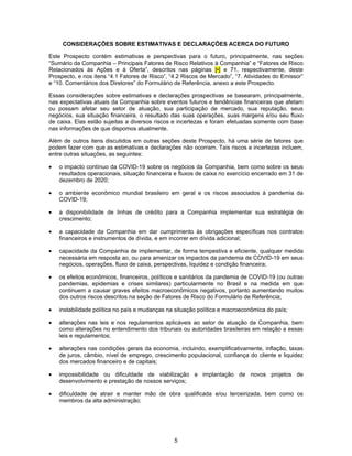 5
CONSIDERAÇÕES SOBRE ESTIMATIVAS E DECLARAÇÕES ACERCA DO FUTURO
Este Prospecto contém estimativas e perspectivas para o futuro, principalmente, nas seções
“Sumário da Companhia – Principais Fatores de Risco Relativos à Companhia” e “Fatores de Risco
Relacionados às Ações e à Oferta”, descritos nas páginas [•] e 71, respectivamente, deste
Prospecto, e nos itens “4.1 Fatores de Risco”, “4.2 Riscos de Mercado”, “7. Atividades do Emissor”
e “10. Comentários dos Diretores” do Formulário de Referência, anexo a este Prospecto.
Essas considerações sobre estimativas e declarações prospectivas se basearam, principalmente,
nas expectativas atuais da Companhia sobre eventos futuros e tendências financeiras que afetam
ou possam afetar seu setor de atuação, sua participação de mercado, sua reputação, seus
negócios, sua situação financeira, o resultado das suas operações, suas margens e/ou seu fluxo
de caixa. Elas estão sujeitas a diversos riscos e incertezas e foram efetuadas somente com base
nas informações de que dispomos atualmente.
Além de outros itens discutidos em outras seções deste Prospecto, há uma série de fatores que
podem fazer com que as estimativas e declarações não ocorram. Tais riscos e incertezas incluem,
entre outras situações, as seguintes:
• o impacto contínuo da COVID-19 sobre os negócios da Companhia, bem como sobre os seus
resultados operacionais, situação financeira e fluxos de caixa no exercício encerrado em 31 de
dezembro de 2020;
• o ambiente econômico mundial brasileiro em geral e os riscos associados à pandemia da
COVID-19;
• a disponibilidade de linhas de crédito para a Companhia implementar sua estratégia de
crescimento;
• a capacidade da Companhia em dar cumprimento às obrigações específicas nos contratos
financeiros e instrumentos de dívida, e em incorrer em dívida adicional;
• capacidade da Companhia de implementar, de forma tempestiva e eficiente, qualquer medida
necessária em resposta ao, ou para amenizar os impactos da pandemia de COVID-19 em seus
negócios, operações, fluxo de caixa, perspectivas, liquidez e condição financeira;
• os efeitos econômicos, financeiros, políticos e sanitários da pandemia de COVID-19 (ou outras
pandemias, epidemias e crises similares) particularmente no Brasil e na medida em que
continuem a causar graves efeitos macroeconômicos negativos, portanto aumentando muitos
dos outros riscos descritos na seção de Fatores de Risco do Formulário de Referência;
• instabilidade política no país e mudanças na situação política e macroeconômica do país;
• alterações nas leis e nos regulamentos aplicáveis ao setor de atuação da Companhia, bem
como alterações no entendimento dos tribunais ou autoridades brasileiras em relação a essas
leis e regulamentos;
• alterações nas condições gerais da economia, incluindo, exemplificativamente, inflação, taxas
de juros, câmbio, nível de emprego, crescimento populacional, confiança do cliente e liquidez
dos mercados financeiro e de capitais;
• impossibilidade ou dificuldade de viabilização e implantação de novos projetos de
desenvolvimento e prestação de nossos serviços;
• dificuldade de atrair e manter mão de obra qualificada e/ou terceirizada, bem como os
membros da alta administração;
 