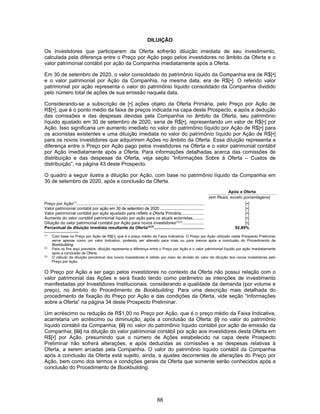 88
DILUIÇÃO
Os investidores que participarem da Oferta sofrerão diluição imediata de seu investimento,
calculada pela diferença entre o Preço por Ação pago pelos investidores no âmbito da Oferta e o
valor patrimonial contábil por ação da Companhia imediatamente após a Oferta.
Em 30 de setembro de 2020, o valor consolidado do patrimônio líquido da Companhia era de R$[•]
e o valor patrimonial por Ação da Companhia, na mesma data, era de R$[•]. O referido valor
patrimonial por ação representa o valor do patrimônio líquido consolidado da Companhia dividido
pelo número total de ações de sua emissão naquela data.
Considerando-se a subscrição de [•] ações objeto da Oferta Primária, pelo Preço por Ação de
R$[•], que é o ponto médio da faixa de preços indicada na capa deste Prospecto, e após a dedução
das comissões e das despesas devidas pela Companhia no âmbito da Oferta, seu patrimônio
líquido ajustado em 30 de setembro de 2020, seria de R$[•], representando um valor de R$[•] por
Ação. Isso significaria um aumento imediato no valor do patrimônio líquido por Ação de R$[•] para
os acionistas existentes e uma diluição imediata no valor do patrimônio líquido por Ação de R$[•]
para os novos investidores que adquirirem Ações no âmbito da Oferta. Essa diluição representa a
diferença entre o Preço por Ação pago pelos investidores na Oferta e o valor patrimonial contábil
por Ação imediatamente após a Oferta. Para informações detalhadas acerca das comissões de
distribuição e das despesas da Oferta, veja seção “Informações Sobre à Oferta – Custos de
distribuição”, na página 43 deste Prospecto.
O quadro a seguir ilustra a diluição por Ação, com base no patrimônio líquido da Companhia em
30 de setembro de 2020, após a conclusão da Oferta.
Após a Oferta
(em Reais, exceto porcentagens)
Preço por Ação(1)
.............................................................................................................. [•]
Valor patrimonial contábil por ação em 30 de setembro de 2020 ......................................... [•]
Valor patrimonial contábil por ação ajustado para refletir a Oferta Primária ................... [•]
Aumento do valor contábil patrimonial líquido por ação para os atuais acionistas.......... [•]
Diluição do valor patrimonial contábil por Ação para novos investidores(2)(3)
................... [•]
Percentual de diluição imediata resultante da Oferta(2)(3)
........................................... 92,89%
(1)
Com base no Preço por Ação de R$[•], que é o preço médio da Faixa Indicativa. O Preço por Ação utilizado neste Prospecto Preliminar
serve apenas como um valor indicativo, podendo ser alterado para mais ou para menos após a conclusão do Procedimento de
Bookbuilding.
(2)
Para os fins aqui previstos, diluição representa a diferença entre o Preço por Ação e o valor patrimonial líquido por ação imediatamente
após a conclusão da Oferta.
(3)
O cálculo da diluição percentual dos novos investidores é obtido por meio da divisão do valor da diluição dos novos investidores pelo
Preço por Ação.
O Preço por Ação a ser pago pelos investidores no contexto da Oferta não possui relação com o
valor patrimonial das Ações e será fixado tendo como parâmetro as intenções de investimento
manifestadas por Investidores Institucionais, considerando a qualidade da demanda (por volume e
preço), no âmbito do Procedimento de Bookbuilding. Para uma descrição mais detalhada do
procedimento de fixação do Preço por Ação e das condições da Oferta, vide seção “Informações
sobre a Oferta” na página 34 deste Prospecto Preliminar.
Um acréscimo ou redução de R$1,00 no Preço por Ação, que é o preço médio da Faixa Indicativa,
acarretaria um acréscimo ou diminuição, após a conclusão da Oferta: (i) no valor do patrimônio
líquido contábil da Companhia; (ii) no valor do patrimônio líquido contábil por ação de emissão da
Companhia; (iii) na diluição do valor patrimonial contábil por ação aos investidores desta Oferta em
R$[•] por Ação, presumindo que o número de Ações estabelecido na capa deste Prospecto
Preliminar não sofrerá alterações, e após deduzidas as comissões e as despesas relativas à
Oferta, a serem arcadas pela Companhia. O valor do patrimônio líquido contábil da Companhia
após a conclusão da Oferta está sujeito, ainda, a ajustes decorrentes de alterações do Preço por
Ação, bem como dos termos e condições gerais da Oferta que somente serão conhecidos após a
conclusão do Procedimento de Bookbuilding.
 