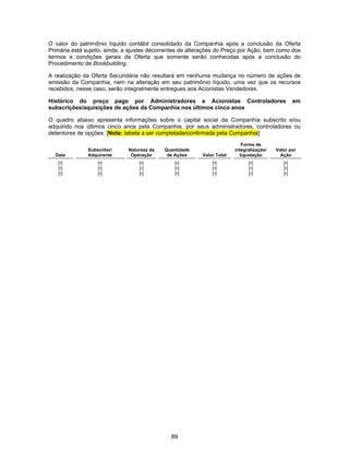 89
O valor do patrimônio líquido contábil consolidado da Companhia após a conclusão da Oferta
Primária está sujeito, ainda, a ajustes decorrentes de alterações do Preço por Ação, bem como dos
termos e condições gerais da Oferta que somente serão conhecidas após a conclusão do
Procedimento de Bookbuilding.
A realização da Oferta Secundária não resultará em nenhuma mudança no número de ações de
emissão da Companhia, nem na alteração em seu patrimônio líquido, uma vez que os recursos
recebidos, nesse caso, serão integralmente entregues aos Acionistas Vendedores.
Histórico do preço pago por Administradores e Acionistas Controladores em
subscrições/aquisições de ações da Companhia nos últimos cinco anos
O quadro abaixo apresenta informações sobre o capital social da Companhia subscrito e/ou
adquirido nos últimos cinco anos pela Companhia, por seus administradores, controladores ou
detentores de opções: [Nota: tabela a ser completada/confirmada pela Companhia]
Data
Subscritor/
Adquirente
Natureza da
Operação
Quantidade
de Ações Valor Total
Forma de
integralização/
liquidação
Valor por
Ação
[•] [•] [•] [•] [•] [•] [•]
[•] [•] [•] [•] [•] [•] [•]
[•] [•] [•] [•] [•] [•] [•]
 