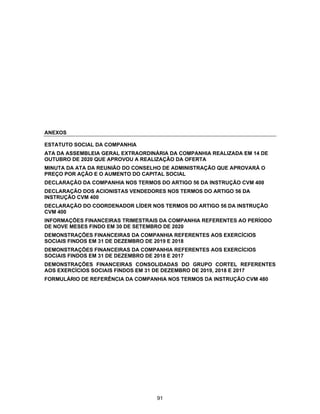 ANEXOS
ESTATUTO SOCIAL DA COMPANHIA
ATA DA ASSEMBLEIA GERAL EXTRAORDINÁRIA DA COMPANHIA REALIZADA EM 14 DE
OUTUBRO DE 2020 QUE APROVOU A REALIZAÇÃO DA OFERTA
MINUTA DA ATA DA REUNIÃO DO CONSELHO DE ADMINISTRAÇÃO QUE APROVARÁ O
PREÇO POR AÇÃO E O AUMENTO DO CAPITAL SOCIAL
DECLARAÇÃO DA COMPANHIA NOS TERMOS DO ARTIGO 56 DA INSTRUÇÃO CVM 400
DECLARAÇÃO DOS ACIONISTAS VENDEDORES NOS TERMOS DO ARTIGO 56 DA
INSTRUÇÃO CVM 400
DECLARAÇÃO DO COORDENADOR LÍDER NOS TERMOS DO ARTIGO 56 DA INSTRUÇÃO
CVM 400
INFORMAÇÕES FINANCEIRAS TRIMESTRAIS DA COMPANHIA REFERENTES AO PERÍODO
DE NOVE MESES FINDO EM 30 DE SETEMBRO DE 2020
DEMONSTRAÇÕES FINANCEIRAS DA COMPANHIA REFERENTES AOS EXERCÍCIOS
SOCIAIS FINDOS EM 31 DE DEZEMBRO DE 2019 E 2018
DEMONSTRAÇÕES FINANCEIRAS DA COMPANHIA REFERENTES AOS EXERCÍCIOS
SOCIAIS FINDOS EM 31 DE DEZEMBRO DE 2018 E 2017
DEMONSTRAÇÕES FINANCEIRAS CONSOLIDADAS DO GRUPO CORTEL REFERENTES
AOS EXERCÍCIOS SOCIAIS FINDOS EM 31 DE DEZEMBRO DE 2019, 2018 E 2017
FORMULÁRIO DE REFERÊNCIA DA COMPANHIA NOS TERMOS DA INSTRUÇÃO CVM 480
91
 