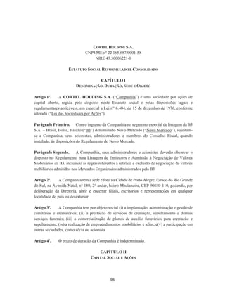 CORTEL HOLDING S.A.
CNPJ/ME nº 22.165.687/0001-58
NIRE 43.30006221-0
ESTATUTO SOCIAL REFORMULADO E CONSOLIDADO
CAPÍTULO I
DENOMINAÇÃO, DURAÇÃO, SEDE E OBJETO
Artigo 1º. A CORTEL HOLDING S.A. (“Companhia”) é uma sociedade por ações de
capital aberto, regida pelo disposto neste Estatuto social e pelas disposições legais e
regulamentares aplicáveis, em especial a Lei n° 6.404, de 15 de dezembro de 1976, conforme
alterada (“Lei das Sociedades por Ações”).
Parágrafo Primeiro. Com o ingresso da Companhia no segmento especial de listagem da B3
S.A. – Brasil, Bolsa, Balcão (“B3”) denominado Novo Mercado (“Novo Mercado”), sujeitam-
se a Companhia, seus acionistas, administradores e membros do Conselho Fiscal, quando
instalado, às disposições do Regulamento do Novo Mercado.
Parágrafo Segundo. A Companhia, seus administradores e acionistas deverão observar o
disposto no Regulamento para Listagem de Emissores e Admissão à Negociação de Valores
Mobiliários da B3, incluindo as regras referentes à retirada e exclusão de negociação de valores
mobiliários admitidos nos Mercados Organizados administrados pela B3
Artigo 2º. A Companhia tem a sede e foro na Cidade de Porto Alegre, Estado do Rio Grande
do Sul, na Avenida Natal, n° 180, 2° andar, bairro Medianeira, CEP 90880-110, podendo, por
deliberação da Diretoria, abrir e encerrar filiais, escritórios e representações em qualquer
localidade do país ou do exterior.
Artigo 3º. A Companhia tem por objeto social (i) a implantação, administração e gestão de
cemitérios e crematórios; (ii) a prestação de serviços de cremação, sepultamento e demais
serviços funerais; (iii) a comercialização de planos de auxílio funerários para cremação e
sepultamento; (iv) a realização de empreendimentos imobiliários e afins; e(v) a participação em
outras sociedades, como sócia ou acionista.
Artigo 4º. O prazo de duração da Companhia é indeterminado.
CAPÍTULO II
CAPITAL SOCIAL E AÇÕES
95
 