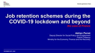NOVEMBER 26TH, /2020
Job retention schemes during the
COVID-19 lockdown and beyond
the case of France
Adrien Perret
Deputy Director for Social Policy and Employment
French Treasury
Ministry for the Economy, Finance and the Recovery
1
Direction générale du Trésor
 