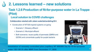 13
2. Lessons learned – new solutions
Local solution to COVID challenges
Collaboration started with Jotem waterbehandeling B.V.
 Construction of WTUB inspired systems on-going
• Scenario 1: Brewery effluent
• Scenario 2: Municipal effluent
• Both scenarios: reuse quality of permeate (QMRA and
QCRA) and concentrate quality for purple bacteria
Task 1.2.6 Production of fit-for-purpose water in La Trappe
(Pilot)
Installation of remotely controlled pilot (capillary NF 400/800 Da) for fit-for-purpose
water 100-150 l/h after MNR from December 1st, 2020
 