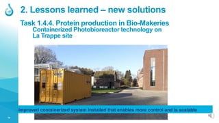 14
Containerized Photobioreactor technology on
La Trappe site
2. Lessons learned – new solutions
Task 1.4.4. Protein production in Bio-Makeries
Improved containerized system installed that enables more control and is scalable
 