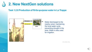 4
2. New NextGen solutions
Water discharged to the
nearby canal, maintaining
the local water cycle,
preventing drought in the
area. Water is also used
for irrigation.
© 2020, SEMiLLA IPStar
Task 1.2.6 Production of fit-for-purpose water in La Trappe
 