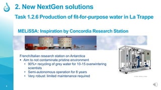 5
French/Italian research station on Antarctica
 Aim to not contaminate pristine environment
• 90%+ recycling of grey water for 10-15 overwintering
scientists
• Semi-autonomous operation for 8 years
• Very robust: limited maintenance required © 2020, SEMiLLA IPStar
2. New NextGen solutions
MELiSSA: Inspiration by Concordia Research Station
Task 1.2.6 Production of fit-for-purpose water in La Trappe
 