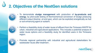 3
2. Objectives of the NextGen solutions
• To demonstrate sludge management with production of by-products and
energy, by pilot-scale testing of thermochemical conversion of sludge producing
different output (biochar, oil and gas), which can be exploited energetically as fuel
or soil enhancing agent or sorbent.
• Perform a feasibility study of water reuse of effluent from the Timisoara WWTP for
urban, industrial and agricultural applications. This includes a potential analysis of
water reuse options and a feasibility study for identified users in the Timisoara
region.
• Promote regional partnership with industrial and agricultural stakeholders for
wastewater reuse after treatment .
 