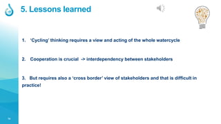 12
5. Lessons learned
1. ‘Cycling’ thinking requires a view and acting of the whole watercycle
2. Cooperation is crucial -> interdependency between stakeholders
3. But requires also a ‘cross border’ view of stakeholders and that is difficult in
practice!
 