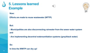 13
5. Lessons learned
Example
Now:
Efforts are made to reuse wastewater (WTTP)
But:
- Municipalities are also disconnecting rainwater from the sewer water system
and
- Are implementing decentral watersantitation systems (grey/black water)
So:
In time the WWTP can dry up!
 