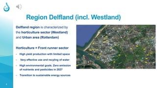2
Region Delfland (incl. Westland)
Delfland region is characterized by
the horticulture sector (Westland)
and Urban area (Rotterdam)
Horticulture = Front runner sector
- High yield production with limited space
- Very effective use and recyling of water
- High environmental goals. Zero emission
of nutrients and pesticides in 2027
- Transition to sustainable energy sources
 