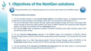 3
1. Objectives of the NextGen solutions
The demonstration of an integrated approach for a circular water system at the Delfland region.
The key innovations and actions:
1. For the transition towards a more circular water system in the Delfland region, an integrated assessment
of performance of technologies and strategies will be done. This assessment will include (T1.2.1):
• The use of alternative water sources (through region-wide rainwater storage and reuse using large scale
Aquifer Storage & Recovery (ASR) systems and reuse of WWTP effluent) and advanced water treatment
systems (recycling and purification) for the horticulture sector,
• And several urban water management systems (rainwater harvesting, grey water recycling, green roofs
and domestic water saving).
2. For an integrated water-energy approach in the Delfland region, the contribution of Aquifer Thermal
Energy Storage systems (ATES) to the overall energy balance will be assessed. This assessment will include
(T1.3.5):
• A feasibility study of a High Temperature-Aquifer Thermal Energy Storage system (HT-ATES) at the
horticulture Koppert Cress, and the role HT-ATES could play in the South-Holland heat roundabout.
3. For the upscaling of the recovery of materials and resources from the water system, a novel business
model of reused materials brokerage will be demonstrated (T5.1)
 