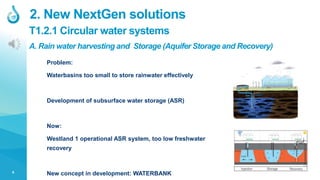 6
T1.2.1 Circular water systems
2. New NextGen solutions
A. Rain water harvesting and Storage (Aquifer Storage and Recovery)
Problem:
Waterbasins too small to store rainwater effectively
Development of subsurface water storage (ASR)
Now:
Westland 1 operational ASR system, too low freshwater
recovery
New concept in development: WATERBANK
 