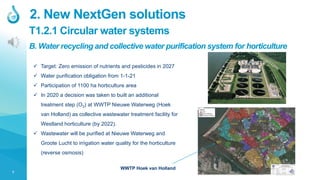 7
T1.2.1 Circular water systems
2. New NextGen solutions
B. Water recycling and collective water purification system for horticulture
 Target: Zero emission of nutrients and pesticides in 2027
 Water purification obligation from 1-1-21
 Participation of 1100 ha horticulture area
 In 2020 a decision was taken to built an additional
treatment step (O3) at WWTP Nieuwe Waterweg (Hoek
van Holland) as collective wastewater treatment facility for
Westland horticulture (by 2022).
 Wastewater will be purified at Nieuwe Waterweg and
Groote Lucht to irrigation water quality for the horticulture
(reverse osmosis)
WWTP Hoek van Holland
 