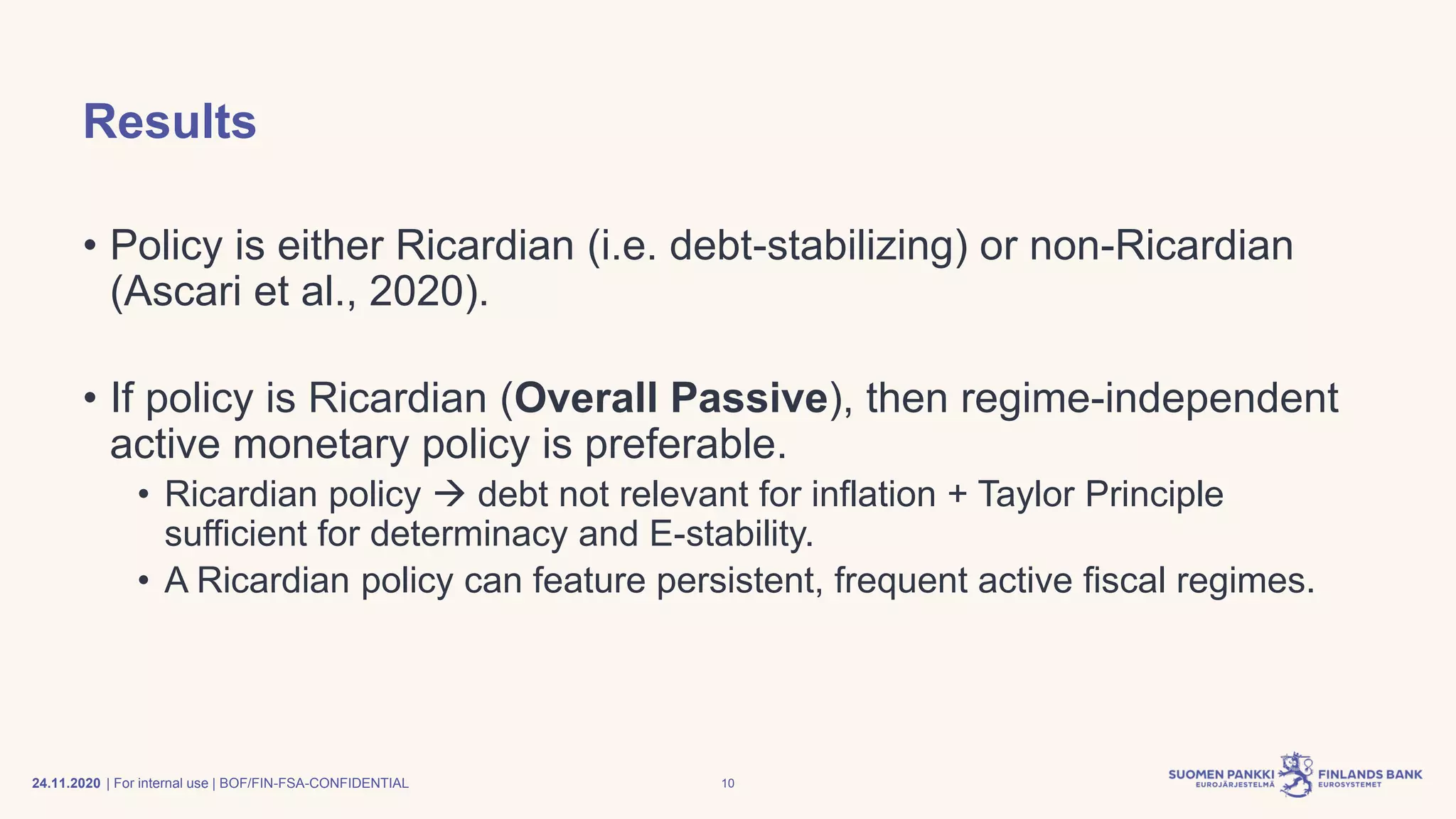 | For internal use | BOF/FIN-FSA-CONFIDENTIAL
Results
• Policy is either Ricardian (i.e. debt-stabilizing) or non-Ricardian
(Ascari et al., 2020).
• If policy is Ricardian (Overall Passive), then regime-independent
active monetary policy is preferable.
• Ricardian policy → debt not relevant for inflation + Taylor Principle
sufficient for determinacy and E-stability.
• A Ricardian policy can feature persistent, frequent active fiscal regimes.
24.11.2020 10
 