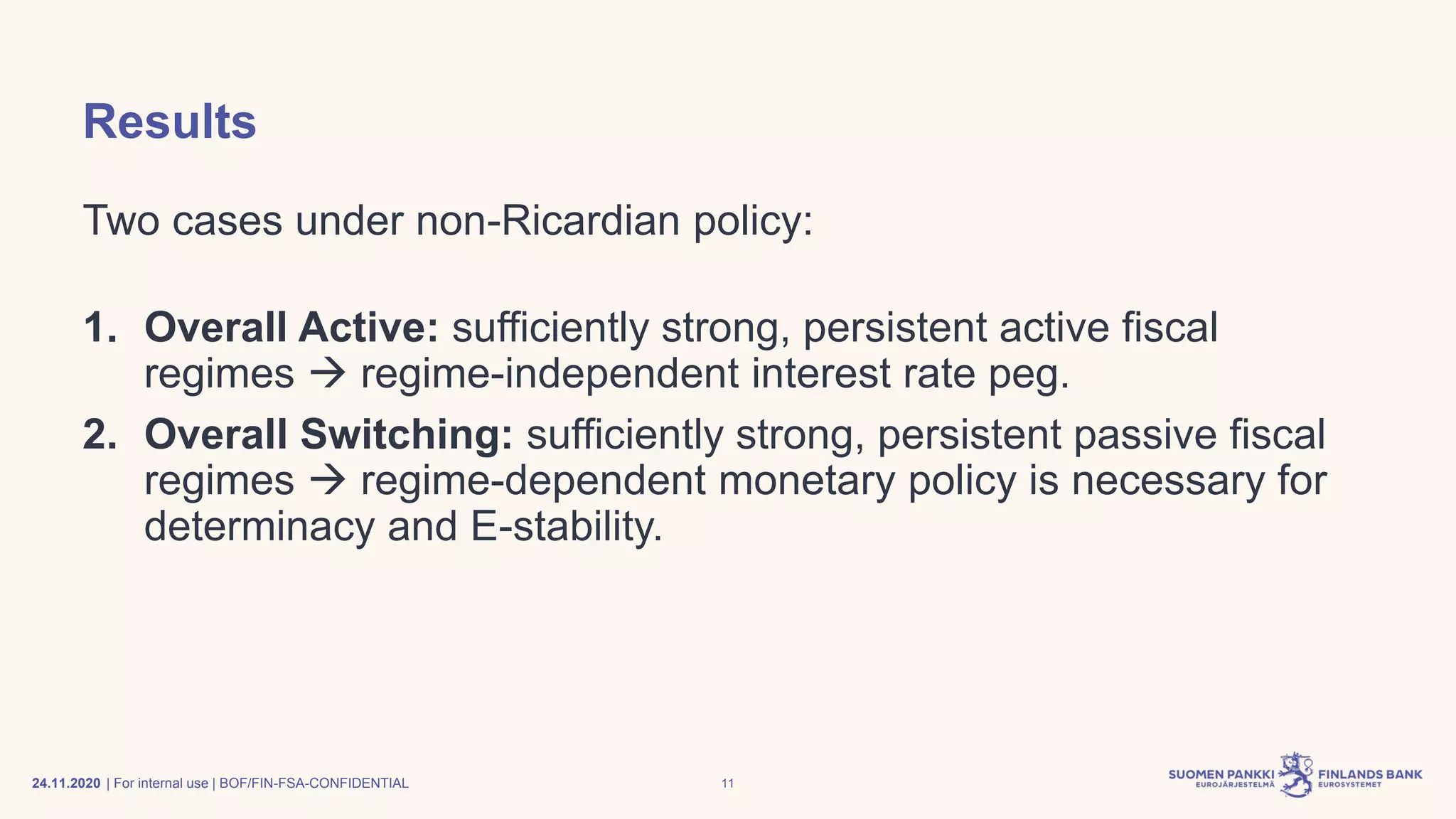 | For internal use | BOF/FIN-FSA-CONFIDENTIAL
Results
Two cases under non-Ricardian policy:
1. Overall Active: sufficiently strong, persistent active fiscal
regimes → regime-independent interest rate peg.
2. Overall Switching: sufficiently strong, persistent passive fiscal
regimes → regime-dependent monetary policy is necessary for
determinacy and E-stability.
24.11.2020 11
 