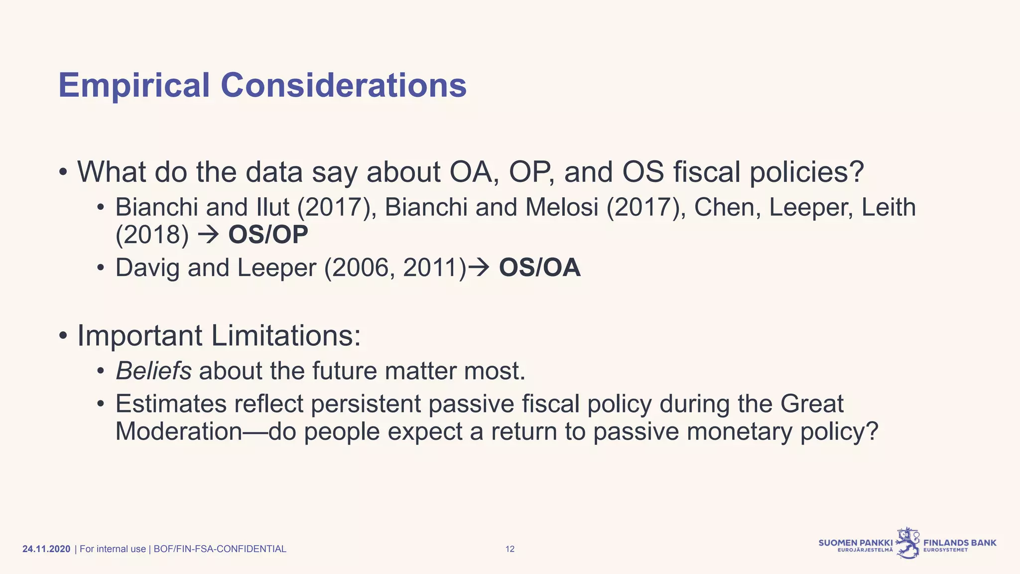| For internal use | BOF/FIN-FSA-CONFIDENTIAL
Empirical Considerations
• What do the data say about OA, OP, and OS fiscal policies?
• Bianchi and Ilut (2017), Bianchi and Melosi (2017), Chen, Leeper, Leith
(2018) → OS/OP
• Davig and Leeper (2006, 2011)→ OS/OA
• Important Limitations:
• Beliefs about the future matter most.
• Estimates reflect persistent passive fiscal policy during the Great
Moderation—do people expect a return to passive monetary policy?
24.11.2020 12
 