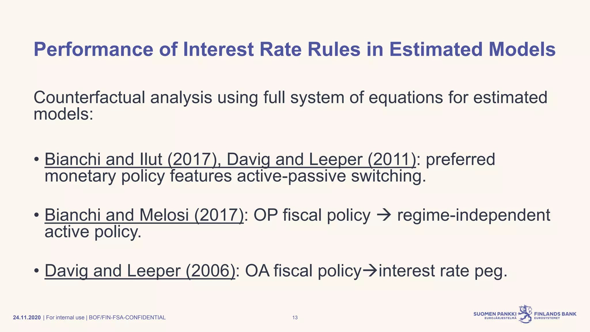 | For internal use | BOF/FIN-FSA-CONFIDENTIAL
Performance of Interest Rate Rules in Estimated Models
Counterfactual analysis using full system of equations for estimated
models:
• Bianchi and Ilut (2017), Davig and Leeper (2011): preferred
monetary policy features active-passive switching.
• Bianchi and Melosi (2017): OP fiscal policy → regime-independent
active policy.
• Davig and Leeper (2006): OA fiscal policy→interest rate peg.
24.11.2020 13
 