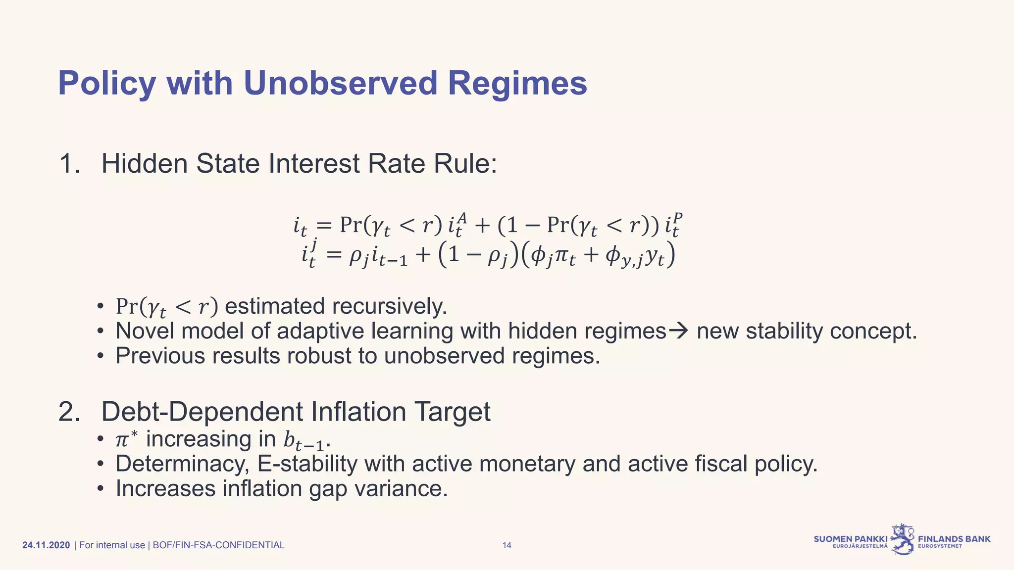 | For internal use | BOF/FIN-FSA-CONFIDENTIAL
Policy with Unobserved Regimes
1. Hidden State Interest Rate Rule:
𝑖 𝑡 = Pr 𝛾𝑡 < 𝑟 𝑖 𝑡
𝐴
+ (1 − Pr 𝛾𝑡 < 𝑟 ) 𝑖 𝑡
𝑃
𝑖 𝑡
𝑗
= 𝜌𝑗 𝑖 𝑡−1 + 1 − 𝜌𝑗 𝜙𝑗 𝜋 𝑡 + 𝜙 𝑦,𝑗 𝑦𝑡
• Pr 𝛾𝑡 < 𝑟 estimated recursively.
• Novel model of adaptive learning with hidden regimes→ new stability concept.
• Previous results robust to unobserved regimes.
2. Debt-Dependent Inflation Target
• 𝜋∗
increasing in 𝑏𝑡−1.
• Determinacy, E-stability with active monetary and active fiscal policy.
• Increases inflation gap variance.
24.11.2020 14
 